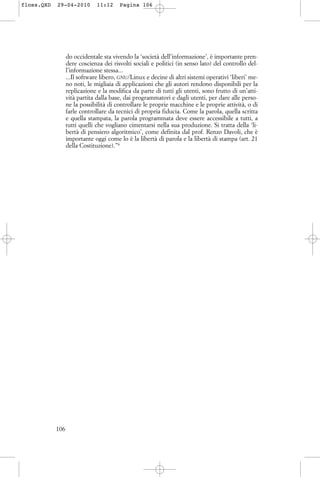 do occidentale sta vivendo la ‘società dell’informazione’, è importante pren-
dere coscienza dei risvolti sociali e politici (in senso lato) del controllo del-
l’informazione stessa...
...Il software libero, GNU/Linux e decine di altri sistemi operativi ‘liberi’ me-
no noti, le migliaia di applicazioni che gli autori rendono disponibili per la
replicazione e la modifica da parte di tutti gli utenti, sono frutto di un’atti-
vità partita dalla base, dai programmatori e dagli utenti, per dare alle perso-
ne la possibilità di controllare le proprie macchine e le proprie attività, o di
farle controllare da tecnici di propria fiducia. Come la parola, quella scritta
e quella stampata, la parola programmata deve essere accessibile a tutti, a
tutti quelli che vogliano cimentarsi nella sua produzione. Si tratta della ‘li-
bertà di pensiero algoritmico’, come definita dal prof. Renzo Davoli, che è
importante oggi come lo è la libertà di parola e la libertà di stampa (art. 21
della Costituzione).”6
106
floss.QXD 29-04-2010 11:12 Pagina 106
 