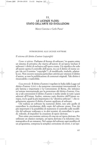 11.
LE LICENZE FLOSS:
STATO DELL’ARTE ED EVOLUZIONI
Marco Ciurcina e Carlo Piana1
INTRODUZIONE ALLE LICENZE SOFTWARE
Il sistema del diritto d’autore (copyright)
Come si ottiene. Parliamo di licenze di software,2
in quanto esiste
un sistema di privativa che riserva all’autore di un’opera (incluso il
software) i diritti di esclusiva sull’opera creata. Ciò significa che solo
all’autore spetta il controllo dell’opera, tra cui il diritto di trarne co-
pie (da cui il termine “copyright”), di modificarla, tradurla, adattar-
la ecc. Non occorre nessuna particolare attività per ottenere il diritto
d’autore, se non la pubblicazione di contenuti originali. Tale diritto è
rinunciabile e trasferibile.
Cosa prevede. Il diritto d’autore è regolato in Italia dalla Legge sul
diritto d’autore (LDA) e da numerose convenzioni internazionali. La
più famosa e importante è la Convenzione di Berna, che istituisce
un’unione internazionale per la protezione del diritto d’autore. Gra-
zie a tali convenzioni il diritto d’autore è molto simile in tutti i paesi
aderenti all’Unione. Inoltre, esistono varie direttive dell’Unione eu-
ropea, tra le quali la più importante è la “direttiva software”,3
che re-
golarmente appunto il diritto d’autore applicato al software.
Chi realizza un software ha numerosi diritti, non solo quello di
controllare la circolazione delle copie del software stesso. Uno dei
più importanti è la possibilità di mantenere il controllo sulle modifi-
che del software realizzato o, in altri termini, di controllare (e quin-
di, volendo, di impedire) la creazione di opere derivate.
Non esiste una nozione univoca di cosa sia un’opera derivata. Per
utilizzare un classico esempio, un’opera derivata è la riduzione cine-
matografica di un romanzo. Nel campo del software ogni modifica di
un programma, compresa la semplice correzione di errori, è un’ope-
107
floss.QXD 29-04-2010 11:12 Pagina 107
 