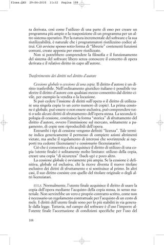 ra derivata, così come l’utilizzo di una parte di esso per creare un
programma più ampio o la trasposizione di un programma per un al-
tro sistema operativo. Per la natura incrementale del software e la sua
riutilizzabilità, è naturale che i programmatori riutilizzino codice al-
trui. Ciò avviene spesso sotto forma di “librerie” contenenti funzioni
comuni, create apposta per essere riutilizzate.
Non si potrebbero comprendere la filosofia e il funzionamento
del sistema del software libero senza conoscere il concetto di opera
derivata e il relativo diritto in capo all’autore.
Trasferimento dei diritti nel diritto d’autore
Cessione globale o cessione di una copia. Il diritto d’autore è un di-
ritto trasferibile. Nell’ordinamento giuridico italiano è possibile tra-
sferire il diritto d’autore con qualsiasi mezzo consentito dal diritto ci-
vile, per esempio la vendita o la locazione.
Si può cedere l’insieme di diritti sull’opera o il diritto di utilizza-
re una singola copia (o un certo numero di copie). La prima cessio-
ne è globale, può essere o non essere esclusiva, può comprendere tut-
ti o solo alcuni diritti di sfruttamento dell’opera stessa. La seconda ti-
pologia di cessione, costituisce la forma “storica” di sfruttamento del
diritto d’autore, ovvero l’immissione sul mercato, solitamente a pa-
gamento, di copie non riproducibili dell’opera.
Entrambi i tipi di cessione vengono definiti “licenza”. Tale termi-
ne indica genericamente il permesso di compiere azioni altrimenti
vietate, ma anche il regolamento di interessi che sovrintende ai rap-
porti tra cedente (licenziante) e cessionario (licenziatario).
Ciò che è consentito a chi acquisisce il diritto di utilizzo di una co-
pia (utente finale) è solitamente molto limitato: utilizzo della copia,
creare una copia “di sicurezza” (back-up) e poco altro.
La cessione globale è ovviamente più ampia. Se la cessione è defi-
nitiva, globale ed esclusiva, chi la riceve diventa il nuovo titolare
esclusivo dei diritti di sfruttamento e si sostituisce al primo. In altri
casi, il suo diritto coesiste con quello del titolare originale o degli al-
tri licenziatari.
EULA. Normalmente, l’utente finale acquisisce il diritto di usare la
copia dell’opera mediante l’acquisto della copia stessa, in senso ma-
teriale. Non servirebbe un vero e proprio contratto scritto, come non
è necessario un regolamento contrattuale per l’acquisto di un cesto di
mele. I diritti dell’utente finale sono per lo più stabiliti in via genera-
le dalla legge. Tuttavia, nel campo del software è d’uso l’imporre al-
l’utente finale l’accettazione di condizioni specifiche per l’uso del
108
floss.QXD 29-04-2010 11:12 Pagina 108
 