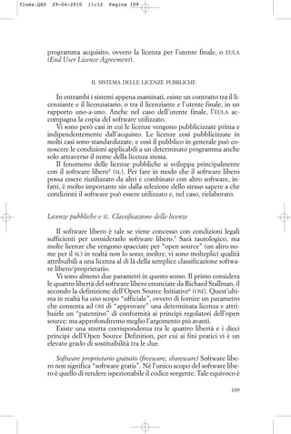 programma acquisito, ovvero la licenza per l’utente finale, o EULA
(End User Licence Agreement).
IL SISTEMA DELLE LICENZE PUBBLICHE
In entrambi i sistemi appena esaminati, esiste un contratto tra il li-
cenziante e il licenziatario, o tra il licenziante e l’utente finale, in un
rapporto uno-a-uno. Anche nel caso dell’utente finale, l’EULA ac-
compagna la copia del software utilizzato.
Vi sono però casi in cui le licenze vengono pubblicizzate prima e
indipendentemente dall’acquisto. Le licenze così pubblicizzate in
molti casi sono standardizzate, e così il pubblico in generale può co-
noscere le condizioni applicabili a un determinato programma anche
solo attraverso il nome della licenza stessa.
Il fenomeno delle licenze pubbliche si sviluppa principalmente
con il software libero4
(SL). Per fare in modo che il software libero
possa essere riutilizzato da altri e combinato con altro software, in-
fatti, è molto importante sin dalla selezione dello stesso sapere a che
condizioni il software può essere utilizzato e, nel caso, rielaborato.
Licenze pubbliche e SL. Classificazione delle licenze
Il software libero è tale se viene concesso con condizioni legali
sufficienti per considerarlo software libero.5
Sarà tautologico, ma
molte licenze che vengono spacciate per “open source” (un altro no-
me per il SL) in realtà non lo sono; inoltre, vi sono molteplici qualità
attribuibili a una licenza al di là della semplice classificazione softwa-
re libero/proprietario.
Vi sono almeno due parametri in questo senso. Il primo considera
le quattro libertà del software libero enunciate da Richard Stallman, il
secondo la definizione dell’Open Source Initiative6
(OSI). Quest’ulti-
ma in realtà ha uno scopo “ufficiale”, ovvero di fornire un parametro
che consenta ad OSI di “approvare” una determinata licenza e attri-
buirle un “patentino” di conformità ai principi regolatori dell’open
source: ma approfondiremo meglio l’argomento più avanti.
Esiste una stretta corrispondenza tra le quattro libertà e i dieci
principi dell’Open Source Definition, per cui ai fini pratici vi è un
elevato grado di sostituibilità tra le due.
Software proprietario gratuito (freeware, shareware) Software libe-
ro non significa “software gratis”. Né l’unico scopo del software libe-
ro è quello di rendere ispezionabile il codice sorgente. Tale equivoco è
109
floss.QXD 29-04-2010 11:12 Pagina 109
 