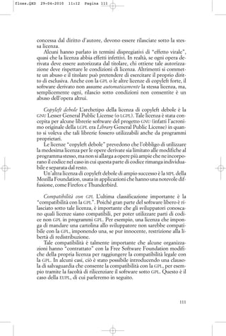 concessa dal diritto d’autore, devono essere rilasciate sotto la stes-
sa licenza.
Alcuni hanno parlato in termini dispregiativi di “effetto virale”,
quasi che la licenza abbia effetti infettivi. In realtà, se ogni opera de-
rivata deve essere autorizzata dal titolare, chi ottiene tale autorizza-
zione deve rispettare le condizioni di licenza. Altrimenti si commet-
te un abuso e il titolare può pretendere di esercitare il proprio dirit-
to di esclusiva. Anche con la GPL o le altre licenze di copyleft forte, il
software derivato non assume automaticamente la stessa licenza, ma,
semplicemente ogni, rilascio sotto condizioni non consentite è un
abuso dell’opera altrui.
Copyleft debole L’archetipo della licenza di copyleft debole è la
GNU Lesser General Public License (o LGPL). Tale licenza è stata con-
cepita per alcune librerie software del progetto GNU (infatti l’acroni-
mo originale della LGPL era Library General Public License) in quan-
to si voleva che tali librerie fossero utilizzabili anche da programmi
proprietari.
Le licenze “copyleft debole” prevedono che l’obbligo di utilizzare
la medesima licenza per le opere derivate sia limitato alle modifiche al
programma stesso, ma non si allarga a opere più ampie che ne incorpo-
rano il codice nel caso in cui questa parte di codice rimanga individua-
bile e separata dal resto.
Un’altra licenza di copyleft debole di ampio successo è la MPL della
Mozilla Foundation, usata in applicazioni che hanno una notevole dif-
fusione, come Firefox e Thunderbird.
Compatibilità con GPL L’ultima classificazione importante è la
“compatibilità con la GPL”. Poiché gran parte del software libero è ri-
lasciato sotto tale licenza, è importante che gli sviluppatori conosca-
no quali licenze siano compatibili, per poter utilizzare parti di codi-
ce non GPL in programmi GPL. Per esempio, una licenza che impon-
ga di mandare una cartolina allo sviluppatore non sarebbe compati-
bile con la GPL, imponendo una, se pur innocente, restrizione alla li-
bertà di redistribuzione.
Tale compatibilità è talmente importante che alcune organizza-
zioni hanno “contrattato” con la Free Software Foundation modifi-
che della propria licenza per raggiungere la compatibilità legale con
la GPL. In alcuni casi, ciò è stato possibile introducendo una clauso-
la di salvaguardia che consente la compatibilità con la GPL, per esem-
pio tramite la facoltà di rilicenziare il software sotto GPL. Questo è il
caso della EUPL, di cui parleremo in seguito.
111
floss.QXD 29-04-2010 11:12 Pagina 111
 