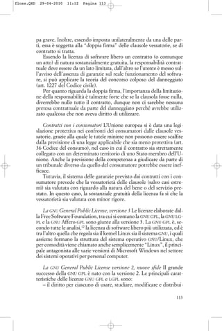 pa grave. Inoltre, essendo imposta unilateralmente da una delle par-
ti, essa è soggetta alla “doppia firma” delle clausole vessatorie, se di
contratto si tratta.
Essendo la licenza di software libero un contratto (o comunque
un atto) di natura sostanzialmente gratuita, la responsabilità contrat-
tuale deve essere da un lato limitata, dall’altro se l’utente è messo sul-
l’avviso dell’assenza di garanzie sul reale funzionamento del softwa-
re, si può applicare la teoria del concorso colposo del danneggiato
(art. 1227 del Codice civile).
Per quanto riguarda la doppia firma, l’importanza della limitazio-
ne della responsabilità è talmente forte che se la clausola fosse nulla,
diverrebbe nullo tutto il contratto, dunque non ci sarebbe nessuna
pretesa contrattuale da parte del danneggiato perché avrebbe utiliz-
zato qualcosa che non aveva diritto di utilizzare.
Contratti con i consumatori L’Unione europea si è data una legi-
slazione protettiva nei confronti dei consumatori dalle clausole ves-
satorie, grazie alla quale le tutele minime non possono essere scalfite
dalla previsione di una legge applicabile che sia meno protettiva (art.
36 Codice del consumo), nel caso in cui il contratto sia strettamente
collegato con un determinato territorio di uno Stato membro dell’U-
nione. Anche la previsione della competenza a giudicare da parte di
un tribunale diverso da quello del consumatore potrebbe essere inef-
ficace.
Tuttavia, il sistema delle garanzie previsto dai contratti con i con-
sumatore prevede che la vessatorietà delle clausole (salvo casi estre-
mi) sia valutata con riguardo alla natura del bene o del servizio pre-
stato. In questo caso, la sostanziale gratuità della licenza fa sì che la
vessatorietà sia valutata con minor rigore.
La GNU General Public License, versione 3 Le licenze elaborate dal-
la Free Software Foundation, tra cui si contano la GNU GPL, la GNU LG-
PL e la GNU Affero GPL sono giunte alla versione 3. La GNU GPL è, se-
condo tutte le analisi,12
la licenza di software libero più utilizzata, ed è
tra l’altro quella che regola sia il kernel Linux sia il sistema GNU, i quali
assieme formano la struttura del sistema operativo GNU/Linux, che
per comodità viene chiamato anche semplicemente “Linux”, il princi-
pale antagonista alle varie versioni di Microsoft Windows nel settore
dei sistemi operativi per personal computer.
La GNU General Public License versione 2, nuove sfide Il grande
successo della GNU GPL è nato con la versione 2. Le principali carat-
teristiche delle licenze GNU GPL e LGPL sono:
– il diritto per ciascuno di usare, studiare, modificare e distribui-
113
floss.QXD 29-04-2010 11:12 Pagina 113
 