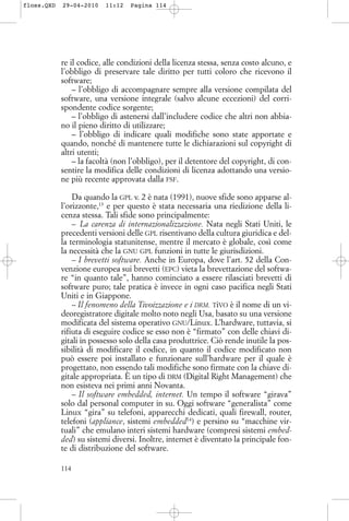 re il codice, alle condizioni della licenza stessa, senza costo alcuno, e
l’obbligo di preservare tale diritto per tutti coloro che ricevono il
software;
– l’obbligo di accompagnare sempre alla versione compilata del
software, una versione integrale (salvo alcune eccezioni) del corri-
spondente codice sorgente;
– l’obbligo di astenersi dall’includere codice che altri non abbia-
no il pieno diritto di utilizzare;
– l’obbligo di indicare quali modifiche sono state apportate e
quando, nonché di mantenere tutte le dichiarazioni sul copyright di
altri utenti;
– la facoltà (non l’obbligo), per il detentore del copyright, di con-
sentire la modifica delle condizioni di licenza adottando una versio-
ne più recente approvata dalla FSF.
Da quando la GPL v. 2 è nata (1991), nuove sfide sono apparse al-
l’orizzonte,13
e per questo è stata necessaria una riedizione della li-
cenza stessa. Tali sfide sono principalmente:
– La carenza di internazionalizzazione. Nata negli Stati Uniti, le
precedenti versioni delle GPL risentivano della cultura giuridica e del-
la terminologia statunitense, mentre il mercato è globale, così come
la necessità che la GNU GPL funzioni in tutte le giurisdizioni.
– I brevetti software. Anche in Europa, dove l’art. 52 della Con-
venzione europea sui brevetti (EPC) vieta la brevettazione del softwa-
re “in quanto tale”, hanno cominciato a essere rilasciati brevetti di
software puro; tale pratica è invece in ogni caso pacifica negli Stati
Uniti e in Giappone.
– Il fenomeno della Tivoizzazione e i DRM. TiVO è il nome di un vi-
deoregistratore digitale molto noto negli Usa, basato su una versione
modificata del sistema operativo GNU/Linux. L’hardware, tuttavia, si
rifiuta di eseguire codice se esso non è “firmato” con delle chiavi di-
gitali in possesso solo della casa produttrice. Ciò rende inutile la pos-
sibilità di modificare il codice, in quanto il codice modificato non
può essere poi installato e funzionare sull’hardware per il quale è
progettato, non essendo tali modifiche sono firmate con la chiave di-
gitale appropriata. È un tipo di DRM (Digital Right Management) che
non esisteva nei primi anni Novanta.
– Il software embedded, internet. Un tempo il software “girava”
solo dal personal computer in su. Oggi software “generalista” come
Linux “gira” su telefoni, apparecchi dedicati, quali firewall, router,
telefoni (appliance, sistemi embedded14
) e persino su “macchine vir-
tuali” che emulano interi sistemi hardware (compresi sistemi embed-
ded) su sistemi diversi. Inoltre, internet è diventato la principale fon-
te di distribuzione del software.
114
floss.QXD 29-04-2010 11:12 Pagina 114
 