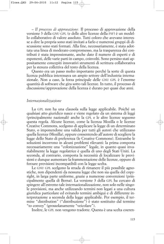 – Il processo di approvazione. Il processo di approvazione della
versione 3 della GNU GPL (e delle altre licenze della FSF) è un model-
lo collaborativo di valore assoluto. Tutti coloro che avevano interes-
se a dire la propria sono stati invitati a farlo e numerosi gruppi di di-
scussione sono stati formati. Alla fine, necessariamente, è stata adot-
tata una linea di moderato compromesso, ma la trasparenza dei con-
tributi è stata impressionante, anche dato il numero di esperti e di
esponenti, delle varie parti in campo, coinvolti. Sono persino stati ap-
positamente concepiti innovativi strumenti di scrittura collaborativa
per la stesura collettiva del testo della licenza.
Questo era un passo molto importante perché la sorte di questa
licenza pubblica interessava un ampio settore dell’industria interna-
zionale. Non a caso, la forza principale delle GNU GPL è l’enorme
quantità di software che gira sotto tali licenze. In tutto, il processo di
discussione/approvazione della licenza è durato per quasi due anni.
Internazionalizzazione
La GPL non ha una clausola sulla legge applicabile. Poiché un
qualsiasi atto giuridico nasce e viene regolato da un sistema di leggi
(principalmente nazionali) anche la GPL e le altre licenze seguono
questa regola. Alcune licenze, come la licenza Mozilla o le licenze
Creative Commons, scelgono di applicare la legge di un determinato
Stato, o imponendone una valida per tutti gli autori che utilizzano
quella licenza (Mozilla), oppure consentendo all’autore di scegliere la
legge dello Stato di preferenza (le Creative Commons). Entrambe le
soluzioni incorrono in alcuni problemi rilevanti: la prima comporta
necessariamente una “colonizzazione” legale, in quanto quasi inva-
riabilmente la legge regolatrice è quella di uno degli Stati Uniti. La
seconda, al contrario, comporta la necessità di localizzare le previ-
sioni e dunque aumentare la frammentazione delle licenze, oppure di
forzare previsioni incompatibili con la legge scelta.
Le GNU GPL scelgono la strada di rimanere il più possibile agno-
stiche, non dipendenti da nessuna legge che non sia quella del copy-
right, in larga parte uniforme, grazie a numerose convenzioni (prin-
cipalmente quella di Berna). La versione 3 della GPL ha cercato di
spingere all’estremo tale internazionalizzazione, non solo nelle singo-
le previsioni, ma anche utilizzando termini non legati a una cultura
giuridica particolare ed evitando termini ambigui e di differente in-
terpretazione a seconda della legge applicabile. Per esempio, il ter-
mine “distribution” (“distribuzione”) è stato sostituito dal termine
“to convey” (grossolanamente “veicolare”).
Inoltre, le GPL non vengono tradotte. Questa è una scelta coeren-
115
floss.QXD 29-04-2010 11:12 Pagina 115
 