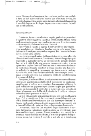 te con l’internazionalizzazione spinta, anche se sembra contraddirla.
Il fatto di non avere molteplici licenze con sfumature diverse, ma
un’unica licenza, intesa come testo standard, elimina dall’equazione
la variabile linguistica. La lingua inglese è un compromesso dato dal
suo uso ubiquitario.
I brevetti software
Il software, inteso come elemento singolo, gode di tre protezioni:
il segreto (il codice oggetto è segreto, è estremamente difficile capire
qualcosa semplicemente osservandolo senza avere il corrispondente
codice sorgente), il diritto d’autore e i brevetti.
Per ovviare al segreto le licenze di software libero impongono –
come condizione per distribuire il codice oggetto – che venga distri-
buito tutto il corrispondente codice sorgente. Per i brevetti software,
invece, si può farne a meno.
Una conseguenza deteriore dei brevetti rispetto al copyright è che
i brevetti tutelano il concetto, l’invenzione, mentre il copyright pro-
tegge solo la particolare forma di espressione del concetto iniziale.
Per cui, se è difficile che due persone casualmente creino la stessa
opera senza copiare l’uno dall’altro (se non vi sono costrizioni ester-
ne che limitano le scelte possibili), è invece possibile che due perso-
ne realizzino la stessa idea, ognuno con una forma propria e origina-
le, e che solo per il fatto che uno dei due ha brevettato per primo l’i-
dea, il secondo non potrà mai utilizzare il frutto del suo sforzo senza
il permesso dell’altro.
Per questo, il software libero è radicalmente contrario ai brevetti
software, in quanto limitano la libertà di espressione. Lo sfruttamen-
to dei brevetti si realizza anche mediante la concessione di licenze, le
quali richiedono un pagamento per ciascuna copia: per quanto bas-
so esso sia, la necessità di controllare il numero di copie vendute già
di per sé contrasta con la libertà di distribuire il codice a chiunque
senza chiedere il permesso al titolare.
La GNU GPL, essendo una semplice licenza, non può modificare la
legge. Può però utilizzare la forza economica data dalla quantità esi-
stente di software libero rilasciato con tale licenza per limitare l’in-
fluenza dei brevetti software, tramite previsioni che impongono una
scelta tra l’utilizzo del software libero e la protezione brevettuale.
La versione 2 della GNU GPL imponeva a ogni licenziatario di aste-
nersi dall’inserire e distribuire codice protetto da brevetti per i quali
lo stesso licenziatario godesse di una protezione non estensibile a
chiunque riceva il codice modificato, a meno di spogliarsi della pro-
tezione stessa. La versione 3 prevede in più che se si distribuisce
116
floss.QXD 29-04-2010 11:12 Pagina 116
 