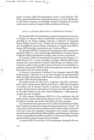 spazio occupato dalla documentazione scritta è assai limitato. Per-
tanto, ogni semplificazione degli adempimenti, tra cui la distribuzio-
ne del codice sorgente, ora possibile tramite la fornitura di un link,
rende meno oneroso il rispetto delle condizioni di licenza.
EUPL: LA LICENZA LIBERA DELLA COMMISSIONE EUROPEA
Il 9 gennaio 2007 la Commissione europea ha approvato una nuo-
va licenza di software libero rendendola contemporaneamente di-
sponibile in tre lingue (inglese, francese e tedesco): la European
Union Public Licence (EUPL). Il fatto che la Commissione abbia de-
ciso di pubblicare questa licenza costituisce un segnale forte dell’in-
teresse dell’istituzione comunitaria per il software libero.
Il 9 gennaio 2008 la Commissione ha approvato altre versioni lin-
guistiche dell’EUPL, che è quindi oggi disponibile in ventidue lingue,
certificate dalla Commissione europea come tra loro equivalenti.
Il 9 gennaio 2009 la Commissione ha approvato la versione 1.115
della licenza EUPL in tutte (ventidue) le lingue ufficiali dell’Unione
europea che, senza alterare lo spirito della licenza, ne chiarisce alcu-
ni aspetti, anche in esito ai rilievi emersi nel corso di un workshop or-
ganizzato nel gennaio 2008 al quale parteciparono numerosi esperti
provenienti da tutti i paesi europei.
La licenza è certamente il risultato di un impegno notevole della
Commissione e dimostra (se ce ne fosse bisogno) la professionalità
della macchina burocratica dell’Unione europea nel dare attuazione
al valore della diversità linguistica.
Da questo punto di vista l’EUPL costituisce senz’altro un’impor-
tante novità nel panorama delle licenze libere: a differenza di quanto
è accaduto con le licenze Creative Commons (pensate per opere
creative di tipo diverso dal software) le licenze di software libero so-
no di solito redatte in una sola versione linguistica – nella quasi ge-
neralità dei casi, in inglese.
Un altro aspetto interessante dell’EUPL è che costituisce uno dei
primi esempi, insieme alla licenza francese CECILL,16
di licenza libera
di software studiata nel quadro del diritto d’autore europeo.
La Commissione ha approvato l’EUPL al fine di adottarla per distri-
buire il software sviluppato nel quadro dei programmi IDA e IDABC.17
Il
tempo dirà se la licenza sarà utilizzata anche in altri ambiti, anche se fi-
nora non si può non segnalare l’attenzione con la quale si guarda a
questa licenza negli ambienti della pubblica amministrazione dei paesi
europei, specialmente quelli nei quali la PA è tenuta ad utilizzare la lin-
gua nazionale nei propri rapporti con i cittadini.
Le ragioni della Commissione. La Commissione, ritenendo che nes-
118
floss.QXD 29-04-2010 11:12 Pagina 118
 