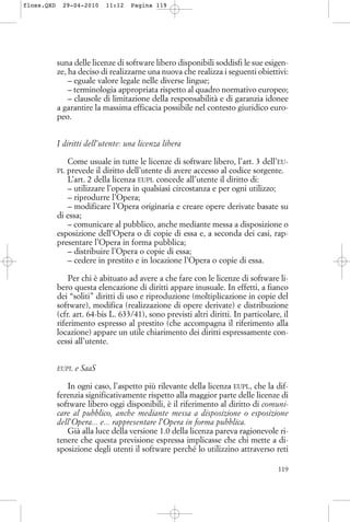 suna delle licenze di software libero disponibili soddisfi le sue esigen-
ze, ha deciso di realizzarne una nuova che realizza i seguenti obiettivi:
– eguale valore legale nelle diverse lingue;
– terminologia appropriata rispetto al quadro normativo europeo;
– clausole di limitazione della responsabilità e di garanzia idonee
a garantire la massima efficacia possibile nel contesto giuridico euro-
peo.
I diritti dell’utente: una licenza libera
Come usuale in tutte le licenze di software libero, l’art. 3 dell’EU-
PL prevede il diritto dell’utente di avere accesso al codice sorgente.
L’art. 2 della licenza EUPL concede all’utente il diritto di:
– utilizzare l’opera in qualsiasi circostanza e per ogni utilizzo;
– riprodurre l’Opera;
– modificare l’Opera originaria e creare opere derivate basate su
di essa;
– comunicare al pubblico, anche mediante messa a disposizione o
esposizione dell’Opera o di copie di essa e, a seconda dei casi, rap-
presentare l’Opera in forma pubblica;
– distribuire l’Opera o copie di essa;
– cedere in prestito e in locazione l’Opera o copie di essa.
Per chi è abituato ad avere a che fare con le licenze di software li-
bero questa elencazione di diritti appare inusuale. In effetti, a fianco
dei “soliti” diritti di uso e riproduzione (moltiplicazione in copie del
software), modifica (realizzazione di opere derivate) e distribuzione
(cfr. art. 64-bis L. 633/41), sono previsti altri diritti. In particolare, il
riferimento espresso al prestito (che accompagna il riferimento alla
locazione) appare un utile chiarimento dei diritti espressamente con-
cessi all’utente.
EUPL e SaaS
In ogni caso, l’aspetto più rilevante della licenza EUPL, che la dif-
ferenzia significativamente rispetto alla maggior parte delle licenze di
software libero oggi disponibili, è il riferimento al diritto di comuni-
care al pubblico, anche mediante messa a disposizione o esposizione
dell’Opera... e... rappresentare l’Opera in forma pubblica.
Già alla luce della versione 1.0 della licenza pareva ragionevole ri-
tenere che questa previsione espressa implicasse che chi mette a di-
sposizione degli utenti il software perché lo utilizzino attraverso reti
119
floss.QXD 29-04-2010 11:12 Pagina 119
 