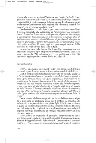 telematiche come un servizio (“Software as a Service” o SaaS) è sog-
getto alle condizioni della licenza, in particolare all’obbligo di rende-
re disponibile il codice sorgente del programma. In tal senso si espri-
me la stessa Commissione nelle risposte alle “domande poste di fre-
quente” che accompagnano la licenza.18
Con la versione 1.1 della licenza, poi, sono state introdotte all’art.
1 piccole modifiche alla definizione di “distribuzione e/o comunica-
zione”: la vendita, la cessione a titolo gratuito, il prestito, la locazione,
la distribuzione, la comunicazione, la trasmissione o qualsiasi altro at-
to finalizzato a mettere copie dell’Opera a disposizione di altre persone
fisiche o giuridiche, o fornire loro accesso alle sue funzionalità essen-
ziali, online o offline. Pertanto oggi non possono più esistere dubbi
in ordine all’applicabilità della EUPL ai SaaS.
La maggior parte delle licenze di software libero non contiene una
previsione di questo tipo: proprio per ovviare al problema dei SaaS è
stata realizzata la “Affero License v. 1”, che modificava la GNU GPL
versione 2 aggiungendo a questa il solo art. 2 lett. d.
Licenza Copyleft
L’EUPL è una licenza di copyleft “forte” che impone di distribuire
eventuali opere derivate secondo le medesime condizioni dell’EUPL.
L’art. 5 contiene infatti la clausola “copyleft” in base alla quale “se
il Licenziatario distribuisce o comunica copie delle Opere originarie o
delle Opere derivate basate sull’Opera originaria, la distribuzione o co-
municazione ha luogo nell’osservanza delle clausole della presente Li-
cenza o di una sua versione successiva a meno che l’Opera originaria
venga esplicitamente distribuita solo nel quadro della presente versio-
ne della Licenza. Il Licenziatario (che in tal caso diventa Licenziante)
non può offrire né imporre termini o condizioni ulteriori sull’Opera o
sulle Opere derivate che alterino o restringano le condizioni della Li-
cenza”.
Come per tutte le licenze copyleft, anche per la licenza EUPL si po-
ne il problema di analizzare quale sia il confine tra modifica del
software (che impone di rispettare gli obblighi della licenza, tra i qua-
li quello di rendere disponibile il codice sorgente delle modifiche) e
uso del software in congiunzione con altro software, senza che ciò
implichi l’obbligo di estendere gli obblighi previsti nell’EUPL anche a
tale altro software.
L’EUPL adotta un approccio “di principio” senza entrare nel detta-
glio delle caratteristiche tecniche delle modalità d’interazione tra pro-
grammi. Si legge infatti nella definizione di “Opera derivata” contenu-
ta all’art. 1: “La presente licenza non definisce quale grado di modifica-
120
floss.QXD 29-04-2010 11:12 Pagina 120
 
