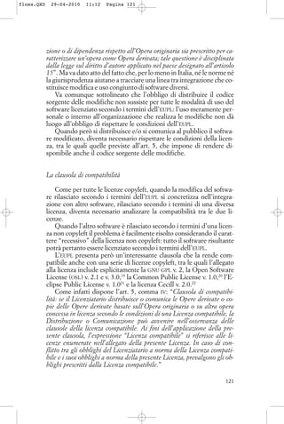zione o di dipendenza rispetto all’Opera originaria sia prescritto per ca-
ratterizzare un’opera come Opera derivata; tale questione è disciplinata
dalla legge sul diritto d’autore applicato nel paese designato all’articolo
15”. Ma va dato atto del fatto che, per lo meno in Italia, né le norme né
la giurisprudenza aiutano a tracciare una linea tra integrazione che co-
stituisce modifica e uso congiunto di software diversi.
Va comunque sottolineato che l’obbligo di distribuire il codice
sorgente delle modifiche non sussiste per tutte le modalità di uso del
software licenziato secondo i termini dell’EUPL: l’uso meramente per-
sonale o interno all’organizzazione che realizza le modifiche non dà
luogo all’obbligo di rispettare le condizioni dell’EUPL.
Quando però si distribuisce e/o si comunica al pubblico il softwa-
re modificato, diventa necessario rispettare le condizioni della licen-
za, tra le quali quelle previste all’art. 5, che impone di rendere di-
sponibile anche il codice sorgente delle modifiche.
La clausola di compatibilità
Come per tutte le licenze copyleft, quando la modifica del softwa-
re rilasciato secondo i termini dell’EUPL si concretizza nell’integra-
zione con altro software, rilasciato secondo i termini di una diversa
licenza, diventa necessario analizzare la compatibilità tra le due li-
cenze.
Quando l’altro software è rilasciato secondo i termini d’una licen-
za non copyleft il problema è facilmente risolto considerando il carat-
tere “recessivo” della licenza non copyleft: tutto il software risultante
potrà pertanto essere licenziato secondo i termini dell’EUPL.
L’EUPL presenta però un’interessante clausola che la rende com-
patibile anche con una serie di licenze copyleft, tra le quali l’allegato
alla licenza include esplicitamente la GNU GPL v. 2, la Open Software
License (OSL) v. 2.1 e v. 3.0,19
la Common Public License v. 1.0,20
l’E-
clipse Public License v. 1.021
e la licenza Cecill v. 2.0.22
Come infatti dispone l’art. 5, comma IV: “Clausola di compatibi-
lità: se il Licenziatario distribuisce o comunica le Opere derivate o co-
pie delle Opere derivate basate sull’Opera originaria o su altra opera
concessa in licenza secondo le condizioni di una Licenza compatibile, la
Distribuzione o Comunicazione può avvenire nell’osservanza delle
clausole della licenza compatibile. Ai fini dell’applicazione della pre-
sente clausola, l’espressione “Licenza compatibile” si riferisce alle li-
cenze enumerate nell’allegato della presente Licenza. In caso di con-
flitto tra gli obblighi del Licenziatario a norma della Licenza compati-
bile e i suoi obblighi a norma della presente Licenza, prevalgono gli ob-
blighi prescritti dalla Licenza compatibile.”
121
floss.QXD 29-04-2010 11:12 Pagina 121
 