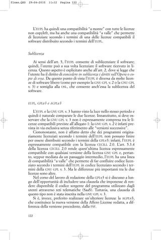 L’EUPL ha quindi una compatibilità “a monte” con tutte le licenze
non copyleft, ma ha anche una compatibilità “a valle” che permette
di licenziare secondo i termini di una delle licenze compatibili il
software distribuito secondo i termini dell’EUPL.
Sublicenza
Ai sensi dell’art. 5, l’EUPL consente di sublicenziare il software;
quindi, l’utente può a sua volta licenziare il software ricevuto in li-
cenza. Questo aspetto è esplicitato anche all’art. 2, dove si legge che
l’utente ha il diritto di concedere in sublicenza i diritti sull’Opera o co-
pie di essa. Da questo punto di vista l’EUPL è diversa da molte licen-
ze di software libero (come per esempio la GNU GPL v. 2 o la GNU GPL
v. 3) e somiglia alla OSL, che consente anch’essa la sublicenza del
software.
EUPL, GPLv3 e AGPLv3
L’EUPL e la GNU GPL v. 3 hanno visto la luce nello stesso periodo e
quindi è naturale comparare le due licenze. Innanzitutto, si deve os-
servare che la GNU GPL v. 3 non è espressamente compresa tra le li-
cenze compatibili previste all’allegato 1: la GNU GPL v. 2 è infatti pre-
vista in via esclusiva senza riferimento alle “versioni successive”.
Ciononostante, non è affatto detto che dei programmi origina-
riamente licenziati secondo i termini dell’EUPL non possano finire
per essere distribuiti secondo i termini della GPLv3: infatti, l’EUPL è
espressamente compatibile con la licenza CECILL 2.0. L’art. 5.3.4
della licenza CECILL 2.0 rende quest’ultima licenza espressamente
compatibile con qualsiasi versione della licenza GNU GPL e, pertan-
to, seppur mediata da un passaggio intermedio, l’EUPL ha una linea
di compatibilità “a valle” che permette di far confluire codice licen-
ziato secondo i termini dell’EUPL in codice licenziato secondo i ter-
mini della GNU GPL v. 3. Ma le differenze più importanti tra le due
licenze sono altre.
Nel corso del lavoro di redazione della GPLv3 si è discusso a lun-
go dell’opportunità di includere una clausola che imponesse di ren-
dere disponibile il codice sorgente del programma utilizzato dagli
utenti attraverso reti telematiche (SaaS). Tuttavia, una clausola di
questo tipo non è stata inserita nella GNU GPL v. 3.
Si è, invece, preferito realizzare un’ulteriore licenza: la AGPLv3,
che costituisce la nuova versione della Affero License redatta, a dif-
ferenza della versione precedente, dalla FSF.
122
floss.QXD 29-04-2010 11:12 Pagina 122
 
