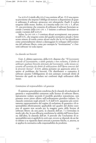La AGPLv3 è simile alla GPLv3 ma contiene all’art. 13.2 una espres-
sa previsione che impone l’obbligo di mettere a disposizione di quan-
ti utilizzano il software attraverso reti telematiche (SaaS) il codice
sorgente dello stesso. Inoltre, si è inserita nella GNU GPL v. 3, all’art.
13, una previsione che consente di utilizzare il software licenziato se-
condo i termini della GNU GPL v. 3 insieme a software licenziato se-
condo i termini dell’AGPLv3.
Infine, la GNU GPL v. 3 contiene alcuni accorgimenti, non presen-
ti nell’EUPL, che tengono conto del quadro normativo attuale e forni-
scono misure di tutela contro alcuni rischi che la FSF ha identificato
come potenzialmente idonei a danneggiare lo sviluppo dell’ecosiste-
ma del software libero, come per esempio la “tivoizzazione” e i bre-
vetti software (si veda sopra).
La clausola sui brevetti
L’art. 2, ultimo capoverso, della EUPL dispone che: “Il Licenziante
concede al Licenziatario, a titolo gratuito e non esclusivo, il diritto di
utilizzare qualsiasi brevetto detenuto dal Licenziante, nella misura ne-
cessaria all’esercizio dei diritti di utilizzazione dell’Opera concessi dal-
la presente licenza”. L’EUPL adotta pertanto un approccio attivo ri-
spetto al problema dei brevetti. Chi distribuisce o comunica il
software assume l’obbligazione di non azionare eventuali diritti di
brevetto dei quali sia titolare nei confronti degli utilizzatori dello
stesso.
Limitazione di responsabilità e di garanzia
È opinione generalmente condivisa che le clausole di esclusione di
garanzia e responsabilità contenute nelle licenze di software libero,
tipicamente redatte secondo il modello giuridico statunitense, non
possano avere pieno effetto nell’ordinamento giuridico italiano. Le
clausole contenute negli articoli 7 e 8 dell’EUPL appaiono più corret-
tamente rappresentative del regime di esclusione di garanzia e di re-
sponsabilità effettivamente applicabile nel quadro del diritto euro-
peo di quanto non accada per la maggior parte delle licenze di
software libero: da una parte, la clausola dell’art. 7 è formulata in
modo tale che, la sua efficacia condiziona la validità dell’intera licen-
za; dall’altra, la clausola dell’art. 8 prevede che l’esclusione di re-
sponsabilità non si applichi in certi casi, ovvero se dipende da un fat-
to doloso o se riguarda danni arrecati a persone fisiche, o, ancora, se
si applica la normativa sulla responsabilità da prodotto.
123
floss.QXD 29-04-2010 11:12 Pagina 123
 