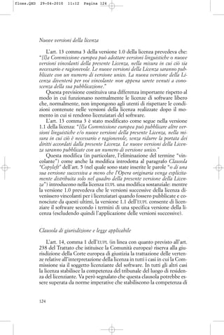 Nuove versioni della licenza
L’art. 13 comma 3 della versione 1.0 della licenza prevedeva che:
“[l]a Commissione europea può adottare versioni linguistiche o nuove
versioni vincolanti della presente Licenza, nella misura in cui ciò sia
necessario e ragionevole. Le nuove versioni della Licenza saranno pub-
blicate con un numero di versione unico. La nuova versione della Li-
cenza diventerà per voi vincolante non appena sarete venuti a cono-
scenza della sua pubblicazione.”
Questa previsione costituiva una differenza importante rispetto al
modo in cui funzionano normalmente le licenze di software libero
che, normalmente, non impongono agli utenti di rispettare le condi-
zioni contenute nelle versioni della licenza realizzate dopo il mo-
mento in cui si rendono licenziatari del software.
L’art. 13 comma 3 è stato modificato come segue nella versione
1.1 della licenza: “[l]a Commissione europea può pubblicare altre ver-
sioni linguistiche e/o nuove versioni della presente Licenza, nella mi-
sura in cui ciò è necessario e ragionevole, senza ridurre la portata dei
diritti accordati dalla presente Licenza. Le nuove versioni della Licen-
za saranno pubblicate con un numero di versione unico.”
Questa modifica (in particolare, l’eliminazione del termine “vin-
colante”) come anche la modifica introdotta al paragrafo Clausola
“Copyleft” dell’art. 5 (nel quale sono state inserite le parole “o di una
sua versione successiva a meno che l’Opera originaria venga esplicita-
mente distribuita solo nel quadro della presente versione della Licen-
za”) introducono nella licenza EUPL una modifica sostanziale: mentre
la versione 1.0 prevedeva che le versioni successive della licenza di-
venissero vincolanti per i licenziatari quando fossero pubblicate e co-
nosciute da questi ultimi, la versione 1.1 dell’EUPL consente di licen-
ziare il software secondo i termini di una specifica versione della li-
cenza (escludendo quindi l’applicazione delle versioni successive).
Clausola di giurisdizione e legge applicabile
L’art. 14, comma 1 dell’EUPL (in linea con quanto previsto all’art.
238 del Trattato che istituisce la Comunità europea) riserva alla giu-
risdizione della Corte europea di giustizia la trattazione delle verten-
ze relative all’interpretazione della licenza in tutti i casi in cui la Com-
missione sia il soggetto licenziante del software. In tutti gli altri casi
la licenza stabilisce la competenza del tribunale del luogo di residen-
za del licenziante. Va però segnalato che questa clausola potrebbe es-
sere superata da norme imperative che stabiliscono la competenza di
124
floss.QXD 29-04-2010 11:12 Pagina 124
 