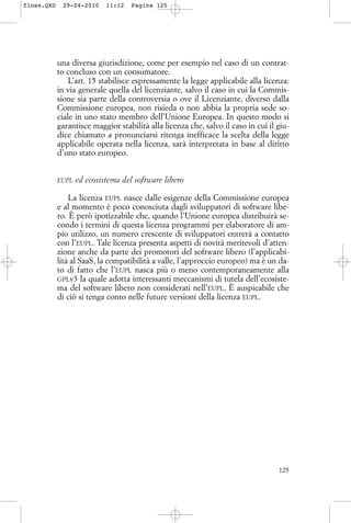 una diversa giurisdizione, come per esempio nel caso di un contrat-
to concluso con un consumatore.
L’art. 15 stabilisce espressamente la legge applicabile alla licenza:
in via generale quella del licenziante, salvo il caso in cui la Commis-
sione sia parte della controversia o ove il Licenziante, diverso dalla
Commissione europea, non risieda o non abbia la propria sede so-
ciale in uno stato membro dell’Unione Europea. In questo modo si
garantisce maggior stabilità alla licenza che, salvo il caso in cui il giu-
dice chiamato a pronunciarsi ritenga inefficace la scelta della legge
applicabile operata nella licenza, sarà interpretata in base al diritto
d’uno stato europeo.
EUPL ed ecosistema del software libero
La licenza EUPL nasce dalle esigenze della Commissione europea
e al momento è poco conosciuta dagli sviluppatori di software libe-
ro. È però ipotizzabile che, quando l’Unione europea distribuirà se-
condo i termini di questa licenza programmi per elaboratore di am-
pio utilizzo, un numero crescente di sviluppatori entrerà a contatto
con l’EUPL. Tale licenza presenta aspetti di novità meritevoli d’atten-
zione anche da parte dei promotori del software libero (l’applicabi-
lità al SaaS, la compatibilità a valle, l’approccio europeo) ma è un da-
to di fatto che l’EUPL nasca più o meno contemporaneamente alla
GPLv3 la quale adotta interessanti meccanismi di tutela dell’ecosiste-
ma del software libero non considerati nell’EUPL. È auspicabile che
di ciò si tenga conto nelle future versioni della licenza EUPL.
125
floss.QXD 29-04-2010 11:12 Pagina 125
 