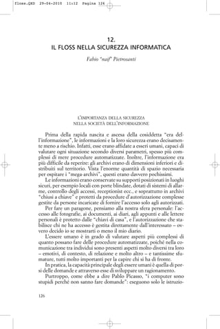12.
IL FLOSS NELLA SICUREZZA INFORMATICA
Fabio “naif” Pietrosanti
L’IMPORTANZA DELLA SICUREZZA
NELLA SOCIETÀ DELL’INFORMAZIONE
Prima della rapida nascita e ascesa della cosiddetta “era del-
l’informazione”, le informazioni e la loro sicurezza erano decisamen-
te meno a rischio. Infatti, esse erano affidate a esseri umani, capaci di
valutare ogni situazione secondo diversi parametri, spesso più com-
plessi di mere procedure automatizzate. Inoltre, l’informazione era
più difficile da reperire: gli archivi erano di dimensioni inferiori e di-
stribuiti sul territorio. Vista l’enorme quantità di spazio necessaria
per ospitare i “mega-archivi”, questi erano davvero pochissimi.
Le informazioni erano conservate su supporti posizionati in luoghi
sicuri, per esempio locali con porte blindate, dotati di sistemi di allar-
me, controllo degli accessi, receptionist ecc., e soprattutto in archivi
“chiusi a chiave” e protetti da procedure d’autorizzazione complesse
gestite da persone incaricate di fornire l’accesso solo agli autorizzati.
Per fare un paragone, pensiamo alla nostra sfera personale: l’ac-
cesso alle fotografie, ai documenti, ai diari, agli appunti e alle lettere
personali è protetto dalle “chiavi di casa”, e l’autorizzazione che sta-
bilisce chi ne ha accesso è gestita direttamente dall’interessato – ov-
vero decido io se mostrarti o meno il mio diario.
L’essere umano è in grado di valutare aspetti più complessi di
quanto possano fare delle procedure automatizzate, poiché nella co-
municazione tra individui sono presenti aspetti molto diversi tra loro
– emotivi, di contesto, di relazione e molto altro – e tantissime sfu-
mature, tutti molto importanti per la capire chi si ha di fronte.
In pratica, la capacità principale degli essere umani è quella di por-
si delle domande e attraverso esse di sviluppare un ragionamento.
Purtroppo, come ebbe a dire Pablo Picasso, “i computer sono
stupidi perché non sanno fare domande”: eseguono solo le istruzio-
126
floss.QXD 29-04-2010 11:12 Pagina 126
 