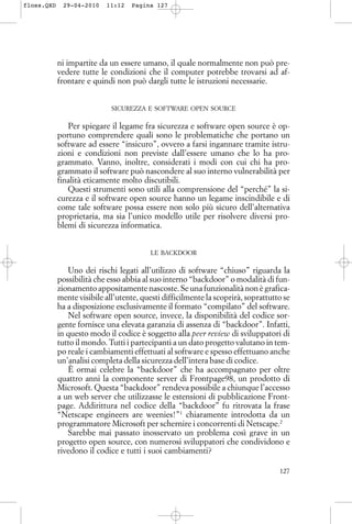 ni impartite da un essere umano, il quale normalmente non può pre-
vedere tutte le condizioni che il computer potrebbe trovarsi ad af-
frontare e quindi non può dargli tutte le istruzioni necessarie.
SICUREZZA E SOFTWARE OPEN SOURCE
Per spiegare il legame fra sicurezza e software open source è op-
portuno comprendere quali sono le problematiche che portano un
software ad essere “insicuro”, ovvero a farsi ingannare tramite istru-
zioni e condizioni non previste dall’essere umano che lo ha pro-
grammato. Vanno, inoltre, considerati i modi con cui chi ha pro-
grammato il software può nascondere al suo interno vulnerabilità per
finalità eticamente molto discutibili.
Questi strumenti sono utili alla comprensione del “perché” la si-
curezza e il software open source hanno un legame inscindibile e di
come tale software possa essere non solo più sicuro dell’alternativa
proprietaria, ma sia l’unico modello utile per risolvere diversi pro-
blemi di sicurezza informatica.
LE BACKDOOR
Uno dei rischi legati all’utilizzo di software “chiuso” riguarda la
possibilità che esso abbia al suo interno “backdoor” o modalità di fun-
zionamento appositamente nascoste. Se una funzionalità non è grafica-
mente visibile all’utente, questi difficilmente la scoprirà, soprattutto se
ha a disposizione esclusivamente il formato “compilato” del software.
Nel software open source, invece, la disponibilità del codice sor-
gente fornisce una elevata garanzia di assenza di “backdoor”. Infatti,
in questo modo il codice è soggetto alla peer review di sviluppatori di
tutto il mondo. Tutti i partecipanti a un dato progetto valutano in tem-
po reale i cambiamenti effettuati al software e spesso effettuano anche
un’analisi completa della sicurezza dell’intera base di codice.
È ormai celebre la “backdoor” che ha accompagnato per oltre
quattro anni la componente server di Frontpage98, un prodotto di
Microsoft. Questa “backdoor” rendeva possibile a chiunque l’accesso
a un web server che utilizzasse le estensioni di pubblicazione Front-
page. Addirittura nel codice della “backdoor” fu ritrovata la frase
“Netscape engineers are weenies!”1
chiaramente introdotta da un
programmatore Microsoft per schernire i concorrenti di Netscape.2
Sarebbe mai passato inosservato un problema così grave in un
progetto open source, con numerosi sviluppatori che condividono e
rivedono il codice e tutti i suoi cambiamenti?
127
floss.QXD 29-04-2010 11:12 Pagina 127
 