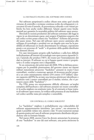 LA NEUTRALITÀ POLITICA DEL SOFTWARE OPEN SOURCE
Nei software proprietari/a codice chiuso non esiste quel circolo
virtuoso di controllo e revisione continua svolto da sviluppatori e ri-
cercatori di tutto il mondo, di provenienza culturale e con visioni po-
litiche fra loro anche molto differenti. Questi aspetti sono fonda-
mentali per garantire la neutralità politica del software open source.
Dovendo le società produttrici del software sottostare alle leggi in
vigore in un determinato paese, può sorgere il legittimo sospetto che
nel codice scritto possa celarsi una “backdoor” richiesta dal governo
del paese stesso. Nel caso del software open source assistiamo allo
sviluppo di tecnologie e prodotti ove un singolo ente non ha la pos-
sibilità di influenzare in modo determinante lo sviluppo, soprattutto
grazie a un processo di “audit” e di gestione della qualità distribuito
tra elementi diversi.
Un caso interessante proprio sulle backdoor e sulla loro difficile
individuazione all’interno di tecnologie non open source riguarda Ci-
sco, l’azienda che produce l’80% dei router per l’instradamento dei
dati su internet. Il software su cui si basano questi router è proprie-
tario e il codice sorgente non è disponibile.
In un comunicato dei primi mesi del 2008, l’Fbi si dichiara preoc-
cupata per la possibile penetrazione del governo cinese nei sistemi
militari statunitensi attraverso “backdoor” presenti in router Cisco
contraffatti, venduti a numerose agenzie di sicurezza perché propo-
sti a un costo estremamente ridotto (234 contro 1375 dollari). Que-
sto rapporto dell’Fbi ha avviato una intensa attività per identificare e
sostituire tutti i router contraffatti per il rischio, teorico, che vi po-
tessero essere delle “backdoor”.3
Per l’Fbi stessa era estremamente difficile effettuare un’analisi
completa dell’hardware e del software presenti nei router contraffat-
ti: la scelta migliore era sostituire tutto. Se al contrario si fosse tratta-
to di software open source, la verifica sulla presenza di una backdoor
nel codice sarebbe stata più semplice e sostenibile.
CHI CONTROLLA IL CODICE SORGENTE?
La “backdoor” migliore è probabilmente una vulnerabilità del
software apparentemente introdotta “per errore”, ma attraverso la
quale è possibile violare reti, sistemi e dati. Vi sono numerosi esempi
di questa pratica nel caso di software proprietario distribuito dal pro-
duttore solo in formato binario.
Nel marzo 2008, ancora Cisco ha dovuto annunciare la presenza
di una “backdoor” in uno dei suoi software, una porta attraverso la
128
floss.QXD 29-04-2010 11:12 Pagina 128
 