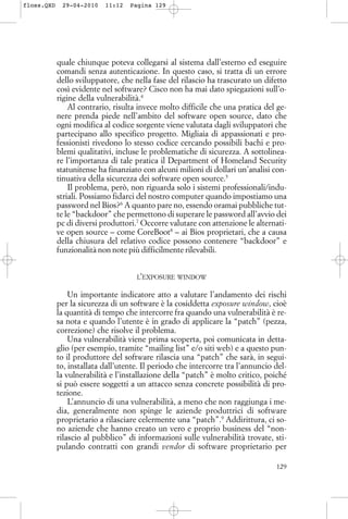 quale chiunque poteva collegarsi al sistema dall’esterno ed eseguire
comandi senza autenticazione. In questo caso, si tratta di un errore
dello sviluppatore, che nella fase del rilascio ha trascurato un difetto
così evidente nel software? Cisco non ha mai dato spiegazioni sull’o-
rigine della vulnerabilità.4
Al contrario, risulta invece molto difficile che una pratica del ge-
nere prenda piede nell’ambito del software open source, dato che
ogni modifica al codice sorgente viene valutata dagli sviluppatori che
partecipano allo specifico progetto. Migliaia di appassionati e pro-
fessionisti rivedono lo stesso codice cercando possibili bachi e pro-
blemi qualitativi, incluse le problematiche di sicurezza. A sottolinea-
re l’importanza di tale pratica il Department of Homeland Security
statunitense ha finanziato con alcuni milioni di dollari un’analisi con-
tinuativa della sicurezza dei software open source.5
Il problema, però, non riguarda solo i sistemi professionali/indu-
striali. Possiamo fidarci del nostro computer quando impostiamo una
password nel Bios?6
A quanto pare no, essendo oramai pubbliche tut-
te le “backdoor” che permettono di superare le password all’avvio dei
pc di diversi produttori.7
Occorre valutare con attenzione le alternati-
ve open source – come CoreBoot8
– ai Bios proprietari, che a causa
della chiusura del relativo codice possono contenere “backdoor” e
funzionalità non note più difficilmente rilevabili.
L’EXPOSURE WINDOW
Un importante indicatore atto a valutare l’andamento dei rischi
per la sicurezza di un software è la cosiddetta exposure window, cioè
la quantità di tempo che intercorre fra quando una vulnerabilità è re-
sa nota e quando l’utente è in grado di applicare la “patch” (pezza,
correzione) che risolve il problema.
Una vulnerabilità viene prima scoperta, poi comunicata in detta-
glio (per esempio, tramite “mailing list” e/o siti web) e a questo pun-
to il produttore del software rilascia una “patch” che sarà, in segui-
to, installata dall’utente. Il periodo che intercorre tra l’annuncio del-
la vulnerabilità e l’installazione della “patch” è molto critico, poiché
si può essere soggetti a un attacco senza concrete possibilità di pro-
tezione.
L’annuncio di una vulnerabilità, a meno che non raggiunga i me-
dia, generalmente non spinge le aziende produttrici di software
proprietario a rilasciare celermente una “patch”.9
Addirittura, ci so-
no aziende che hanno creato un vero e proprio business del “non-
rilascio al pubblico” di informazioni sulle vulnerabilità trovate, sti-
pulando contratti con grandi vendor di software proprietario per
129
floss.QXD 29-04-2010 11:12 Pagina 129
 