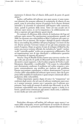 mantenere il silenzio fino al rilascio della patch da parte di questi
ultimi.10
Inoltre, nell’ambito del software non open source vi sono nume-
rosi elementi che possono rallentare le tempistiche di rilascio di una
patch, come le procedure interne di gestione fra le diverse divisioni
aziendali e la necessità di valutazione dell’impatto sulla comunica-
zione, quindi la gestione della stessa. Tutto ciò non accade con il
software open source, in cui la trasparenza e la collaborazione ten-
dono a superare più agevolmente questi ritardi.
Un esempio di efficienza della velocità di risoluzione dei bug nel
software open source l’ho sperimentato personalmente quando, nel
2000, ho riportato una vulnerabilità su Bind, il software più usato co-
me server DNS su internet. Ho inviato i dettagli di questa vulnerabi-
lità su una mailing list pubblica (all’epoca bugtraq) e in meno di due
ore diverse persone l’avevano testata ed era già stata proposta una
patch d’urgenza. Dopo un giorno il team di sviluppo di Bind ha rila-
sciato una nuova versione ufficiale che includeva la “patch”, inclusi-
va del “controllo qualità” svolto con un approccio collaborativo. Può
un’organizzazione non di tipo distribuito e collaborativo garantire
una tempistica di risposta del genere?11
Ancora: i bug di Mozilla Firefox hanno una exposure window cin-
que volte più piccola di quella di Microsoft Internet Explorer: uno
dei motivi, si può supporre, è che il codice sorgente di Firefox è pub-
blicamente disponibile e modificabile.12
Chi scopre la vulnerabilità
può direttamente analizzare il problema nel codice sorgente e pro-
porre contestualmente una modifica per risolvere tale problema.
Questo meccanismo contribuisce a ridurre drasticamente l’exposure
window delle vulnerabilità del software open source, dato che la pro-
posta della modalità di risoluzione è quasi sempre contestuale alla se-
gnalazione della vulnerabilità.
Ultimo importante aspetto degno di nota è la “trasparenza” nei
confronti degli utenti, che nel caso di software totalmente open sour-
ce è sempre presente, mentre non è garantita con il software pro-
prietario. Sono molti gli esempi di aziende tipo Microsoft, in cui de-
terminate vulnerabilità sono state mantenute segrete e risolte in si-
lenzio, quindi senza comunicare agli utenti i rischi corsi, o addirittu-
ra non risolte per sette anni di fila.13
LA CRITTOGRAFIA
Particolare rilevanza nell’ambito del software open source è as-
sunta dalla crittografia, ovvero quell’insieme di tecniche di cifratura
e decifratura che ci permettono in modo ragionevolmente sicuro –
130
floss.QXD 29-04-2010 11:12 Pagina 130
 