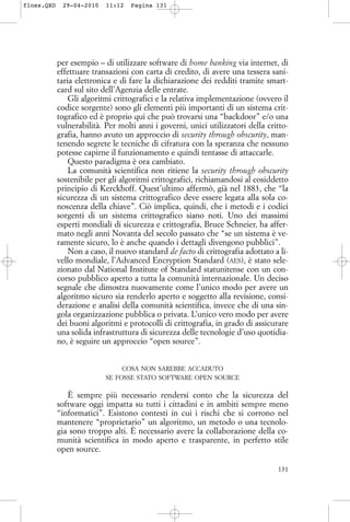 per esempio – di utilizzare software di home banking via internet, di
effettuare transazioni con carta di credito, di avere una tessera sani-
taria elettronica e di fare la dichiarazione dei redditi tramite smart-
card sul sito dell’Agenzia delle entrate.
Gli algoritmi crittografici e la relativa implementazione (ovvero il
codice sorgente) sono gli elementi più importanti di un sistema crit-
tografico ed è proprio qui che può trovarsi una “backdoor” e/o una
vulnerabilità. Per molti anni i governi, unici utilizzatori della critto-
grafia, hanno avuto un approccio di security through obscurity, man-
tenendo segrete le tecniche di cifratura con la speranza che nessuno
potesse capirne il funzionamento e quindi tentasse di attaccarle.
Questo paradigma è ora cambiato.
La comunità scientifica non ritiene la security through obscurity
sostenibile per gli algoritmi crittografici, richiamandosi al cosiddetto
principio di Kerckhoff. Quest’ultimo affermò, già nel 1883, che “la
sicurezza di un sistema crittografico deve essere legata alla sola co-
noscenza della chiave”. Ciò implica, quindi, che i metodi e i codici
sorgenti di un sistema crittografico siano noti. Uno dei massimi
esperti mondiali di sicurezza e crittografia, Bruce Schneier, ha affer-
mato negli anni Novanta del secolo passato che “se un sistema è ve-
ramente sicuro, lo è anche quando i dettagli divengono pubblici”.
Non a caso, il nuovo standard de facto di crittografia adottato a li-
vello mondiale, l’Advanced Encryption Standard (AES), è stato sele-
zionato dal National Institute of Standard statunitense con un con-
corso pubblico aperto a tutta la comunità internazionale. Un deciso
segnale che dimostra nuovamente come l’unico modo per avere un
algoritmo sicuro sia renderlo aperto e soggetto alla revisione, consi-
derazione e analisi della comunità scientifica, invece che di una sin-
gola organizzazione pubblica o privata. L’unico vero modo per avere
dei buoni algoritmi e protocolli di crittografia, in grado di assicurare
una solida infrastruttura di sicurezza delle tecnologie d’uso quotidia-
no, è seguire un approccio “open source”.
COSA NON SAREBBE ACCADUTO
SE FOSSE STATO SOFTWARE OPEN SOURCE
È sempre più necessario rendersi conto che la sicurezza del
software oggi impatta su tutti i cittadini e in ambiti sempre meno
“informatici”. Esistono contesti in cui i rischi che si corrono nel
mantenere “proprietario” un algoritmo, un metodo o una tecnolo-
gia sono troppo alti. È necessario avere la collaborazione della co-
munità scientifica in modo aperto e trasparente, in perfetto stile
open source.
131
floss.QXD 29-04-2010 11:12 Pagina 131
 