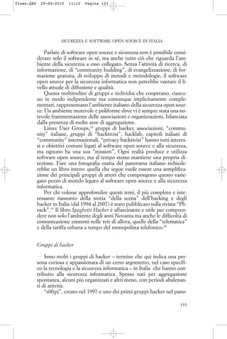 SICUREZZA E SOFTWARE OPEN SOURCE IN ITALIA
Parlare di software open source e sicurezza non è possibile consi-
derare solo il software in sé, ma anche tutto ciò che riguarda l’am-
biente della sicurezza a esso collegato. Senza l’attività di ricerca, di
informazione, di “community building”, di evangelizzazione, di for-
mazione gratuita, di sviluppo di metodi e metodologie, il software
open source per la sicurezza informatica non potrebbe vantare il li-
vello attuale di diffusione e qualità.
Questa moltitudine di gruppi e individui che cooperano, ciascu-
no in modo indipendente ma comunque implicitamente comple-
mentari, rappresentano l’ambiente italiano della sicurezza open sour-
ce. Un ambiente mutevole e poliforme dove vi è sempre stata una no-
tevole frammentazione delle associazioni e organizzazioni, bilanciata
dalla presenza di molte aree di aggregazione.
Linux User Groups,18
gruppi di hacker, associazioni, “commu-
nity” italiane, gruppi di “hacktivist”, hacklab, capitoli italiani di
“community” internazionali, “privacy hacktivist” hanno tutti interes-
si e obiettivi comuni legati al software open source e alla sicurezza,
ma ognuno ha una sua “mission”. Ogni realtà produce e utilizza
software open source, ma al tempo stesso mantiene una propria di-
rezione. Fare una fotografia esatta del panorama italiano richiede-
rebbe un libro intero: quella che segue vuole essere una semplifica-
zione dei principali gruppi di attori che compongono questo varie-
gato pezzo di mondo legato al software open source e alla sicurezza
informatica.
Per chi volesse approfondire questi temi, il più completo e inte-
ressante riassunto della storia “della scena” dell’hacking e degli
hacker in Italia (dal 1994 al 2007) è stato pubblicato sulla rivista “Ph-
rack”.19
Il libro Spaghetti Hacker è affascinante e utile per compren-
dere non solo l’ambiente degli anni Novanta ma anche le difficoltà di
comunicazione esistenti nelle reti di allora, quelle della “telematica”
e della tariffa urbana a tempo del monopolista telefonico.20
Gruppi di hacker
Sono molti i gruppi di hacker – termine che qui indica una per-
sona curiosa e appassionata di un certo argomento, nel caso specifi-
co la tecnologia e la sicurezza informatica – in Italia che hanno con-
tribuito alla sicurezza informatica. Spesso nati per aggregazione
spontanea, alcuni più organizzati e altri meno, con periodi altalenan-
ti di attività.
“s0ftpj”, creato nel 1997 e uno dei primi gruppi hacker nel pano-
133
floss.QXD 29-04-2010 11:12 Pagina 133
 