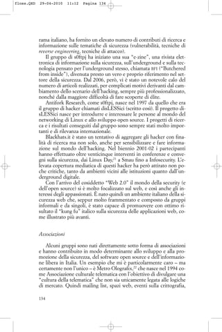 rama italiano, ha fornito un elevato numero di contributi di ricerca e
informazione sulle tematiche di sicurezza (vulnerabilità, tecniche di
reverse engineering, tecniche di attacco).
Il gruppo di s0ftpj ha iniziato una sua “e-zine”, una rivista elet-
tronica di informazione sulla sicurezza, sull’underground e sulla tec-
nologia pensato per l’underground stesso, chiamata BFI (“Butchered
from inside”), divenuta presto un vero e proprio riferimento nel set-
tore della sicurezza. Dal 2006, però, vi è stato un notevole calo del
numero di articoli realizzati, per complicati motivi derivanti dal cam-
biamento dello scenario dell’hacking, sempre più professionalizzato,
nonché dalla maggiore difficoltà di fare scoperte di élite.
Antifork Research, come s0ftpj, nasce nel 1997 da quello che era
il gruppo di hacker chiamati disLESSici (scritto così). Il progetto di-
sLESSici nasce per introdurre e interessare le persone al mondo del
networking di Linux e allo sviluppo open source. I progetti di ricer-
ca e i risultati conseguiti dal gruppo sono sempre stati molto impor-
tanti e di rilevanza internazionale.
Blackhats.it è stato un tentativo di aggregare gli hacker con fina-
lità di ricerca ma non solo, anche per sensibilizzare e fare informa-
zione sul mondo dell’hacking. Nel biennio 2001-02 i partecipanti
hanno effettuato oltre venticinque interventi in conferenze e conve-
gni sulla sicurezza, dai Linux Day,21
a Smau fino a Infosecurity. L’e-
levata copertura mediatica di questi hacker ha però attirato non po-
che critiche, tanto da ambienti vicini alle istituzioni quanto dall’un-
derground digitale.
Con l’arrivo del cosiddetto “Web 2.0” il mondo della security (e
dell’open source) si è molto focalizzato sul web, e così anche gli in-
teressi degli appassionati. È nato quindi un ambiente italiano della si-
curezza web che, seppur molto frammentato e composto da gruppi
informali e da singoli, è stato capace di promuovere con ottimo ri-
sultato il “kung fu” italico sulla sicurezza delle applicazioni web, co-
me illustrato più avanti.
Associazioni
Alcuni gruppi sono nati direttamente sotto forma di associazioni
e hanno contribuito in modo determinante allo sviluppo e alla pro-
mozione della sicurezza, del software open source e dell’informazio-
ne libera in Italia. Un esempio che mi è particolarmente caro – ma
certamente non l’unico – è Metro Olografix,22
che nasce nel 1994 co-
me Associazione culturale telematica con l’obiettivo di divulgare una
“cultura della telematica” che non sia unicamente legata alle logiche
di mercato. Quindi mailing list, spazi web, eventi sulla crittografia,
134
floss.QXD 29-04-2010 11:12 Pagina 134
 