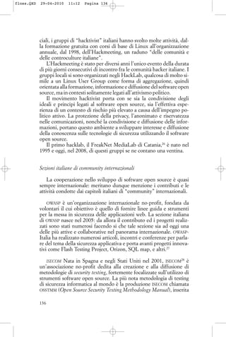 ciali, i gruppi di “hacktivist” italiani hanno svolto molte attività, dal-
la formazione gratuita con corsi di base di Linux all’organizzazione
annuale, dal 1998, dell’Hackmeeting, un raduno “delle comunità e
delle controculture italiane”.
L’Hackmeeting è stato per diversi anni l’unico evento della durata
di più giorni consecutivi di incontro fra le comunità hacker italiane. I
gruppi locali si sono organizzati negli HackLab, qualcosa di molto si-
mile a un Linux User Group come forma di aggregazione, quindi
orientata alla formazione, informazione e diffusione del software open
source, ma in contesti solitamente legati all’attivismo politico.
Il movimento hacktivist porta con se sia la condivisione degli
ideali e principi legati al software open source, sia l’effettiva espe-
rienza di un contesto di rischio più elevato a causa dell’impegno po-
litico attivo. La protezione della privacy, l’anonimato e riservatezza
nelle comunicazioni, nonché la condivisione e diffusione delle infor-
mazioni, portano questo ambiente a sviluppare interesse e diffusione
della conoscenza sulle tecnologie di sicurezza utilizzando il software
open source.
Il primo hacklab, il FreakNet MediaLab di Catania,26
è nato nel
1995 e oggi, nel 2008, di questi gruppi se ne contano una ventina.
Sezioni italiane di community internazionali
La cooperazione nello sviluppo di software open source è quasi
sempre internazionale: meritano dunque menzione i contributi e le
attività condotte dai capitoli italiani di “community” internazionali.
OWASP è un’organizzazione internazionale no-profit, fondata da
volontari il cui obiettivo è quello di fornire linee guida e strumenti
per la messa in sicurezza delle applicazioni web. La sezione italiana
di OWASP nasce nel 2005: da allora il contributo ed i progetti realiz-
zati sono stati numerosi facendo si che tale sezione sia ad oggi una
delle più attive e collaborative nel panorama internazionale. OWASP-
Italia ha realizzato numerosi articoli, incontri e conferenze per parla-
re del tema della sicurezza applicativa e porta avanti progetti innova-
tivi come Flash Testing Project, Orizon, SQL map, e altri.27
ISECOM Nata in Spagna e negli Stati Uniti nel 2001, ISECOM28
è
un’associazione no-profit dedita alla creazione e alla diffusione di
metodologie di security testing, fortemente focalizzate sull’utilizzo di
strumenti software open source. La più nota metodologia di testing
di sicurezza informatica al mondo è la produzione ISECOM chiamata
OSSTMM (Open Source Security Testing Methodology Manual), inserita
136
floss.QXD 29-04-2010 11:12 Pagina 136
 