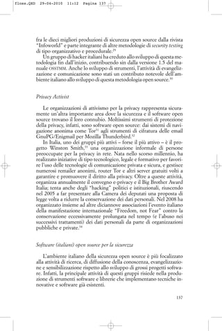 fra le dieci migliori produzioni di sicurezza open source dalla rivista
“Infoworld” e parte integrante di altre metodologie di security testing
di tipo organizzativo e procedurale.29
Un gruppo di hacker italiani ha creduto allo sviluppo di questa me-
todologia fin dall’inizio, contribuendo sin dalla versione 1.5 del ma-
nuale OSSTMM. Anche lo sviluppo di strumenti, l’attività di evangeliz-
zazione e comunicazione sono stati un contributo notevole dell’am-
biente italiano allo sviluppo di questa metodologia open source.30
Privacy Activist
Le organizzazioni di attivismo per la privacy rappresenta sicura-
mente un’altra importante area dove la sicurezza e il software open
source trovano il loro connubio. Moltissimi strumenti di protezione
della privacy, infatti, sono software open source: dai sistemi di navi-
gazione anonima come Tor31
agli strumenti di cifratura delle email
GnuPG/Enigmail per Mozilla Thunderbird.32
In Italia, uno dei gruppi più attivi – forse il più attivo – è il pro-
getto Winston Smith,33
una organizzazione informale di persone
preoccupate per la privacy in rete. Nata nello scorso millennio, ha
realizzato iniziative di tipo tecnologico, legale e formativo per favori-
re l’uso delle tecnologie di comunicazione privata e sicura, e gestisce
numerosi remailer anonimi, router Tor e altri server gratuiti volti a
garantire e promuovere il diritto alla privacy. Oltre a queste attività,
organizza annualmente il convegno e-privacy e il Big Brother Award
Italia; tenta anche degli “hacking” politici e istituzionali, riuscendo
nel 2005 a far presentare alla Camera dei deputati una proposta di
legge volta a ridurre la conservazione dei dati personali. Nel 2008 ha
organizzato insieme ad altre diciannove associazioni l’evento italiano
della manifestazione internazionale “Freedom, not Fear” contro la
conservazione eccessivamente prolungata nel tempo (e l’abuso nei
successivi trattamenti) dei dati personali da parte di organizzazioni
pubbliche e private.34
Software (italiani) open source per la sicurezza
L’ambiente italiano della sicurezza open source è più focalizzato
alla attività di ricerca, di diffusione della conoscenza, evangelizzazio-
ne e sensibilizzazione rispetto allo sviluppo di grossi progetti softwa-
re. Infatti, la principale attività di questi gruppi risiede nella produ-
zione di strumenti software e librerie che implementano tecniche in-
novative e software già esistenti.
137
floss.QXD 29-04-2010 11:12 Pagina 137
 