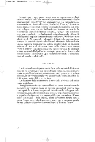 In ogni caso, vi sono alcuni esempi software open source per la si-
curezza “made in Italy” che hanno avuto un notevole successo a livello
internazionale, come NTOP35
(un analizzatore di rete particolarmente
avanzato dotato di un’architettura distribuita), Ettercap36
(uno stru-
mento di attacco informatico molto sofisticato che permette a un com-
puter collegato a una rete lan di ridirezionare, intercettare e manipola-
re il traffico usando molteplici tecniche), Hping37
(uno strumento
open source per la ricerca e la diagnostica di problematiche di basso li-
vello legate ad apparati di rete software e hardware), WinPcap38
(nato
all’interno del Netgroup del Politecnico di Torino, ha ricevuto finan-
ziamenti da parte di aziende del calibro di Microsoft, Telecom Italia,
Cisco e permette di utilizzare su sistemi Windows tutti gli strumenti
software di rete e di sicurezza basati sulla libreria open source
“PCAP”), ZRTP/S39
(un’estensione aperta e interoperabile del protocol-
lo ZRTP, creato da Philip Zimmermann per garantire la cifratura delle
comunicazioni “Voice over IP”, per rendere sicure anche le comunica-
zioni telefoniche tradizionali).
CONCLUSIONI
La sicurezza ha un impatto molto forte sulla società dell’informa-
zione in cui viviamo, per sua natura fragile e indifesa. Essa si muove
veloce su più binari contemporaneamente, tanti quanto le tecnologie
esistenti, in un vortice sempre vivo di ricerca che spazia in ambiti in-
finiti, spesso molto differenti fra loro.
La sicurezza delle informazioni è parte della sicurezza del nostro
vivere quotidiano.
Se vogliamo continuare a essere liberi e a vivere in un sistema de-
mocratico, se vogliamo creare un mercato in grado di tenere a bada
i monopoli del software e capace di investire nello sviluppo e nella
conoscenza, evitando licenze chiuse spesso d’importazione, se si vuo-
le impedire che i governi portino avanti idee poco ortodosse di “con-
trollo tecnologico” della società, allora dovremmo tenere bene a
mente l’importanza del software open source per la sicurezza, perché
da esso possono dipendere la nostra libertà e il nostro futuro.
138
floss.QXD 29-04-2010 11:12 Pagina 138
 