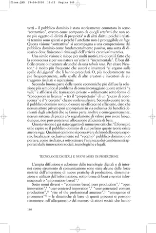 vetti – il pubblico dominio è stato storicamente connotato in senso
“sottrattivo”, ovvero come composto da quegli artefatti che non so-
no più oggetto di diritti di proprietà3
o di altri diritti, poiché i relati-
vi termini sono spirati o perché l’artefatto non è proteggibile ex lege.
Questa visione “sottrattiva” si accompagna a una comprensione del
pubblico dominio come fondamentalmente passivo, una sorta di di-
scarica dove finiscono i rimasugli dell’attività creativa/inventiva.
Una simile visione è miope per molti motivi, tra questi il fatto che
la conoscenza è per sua natura un’attività “incrementale”. È ben dif-
ficile creare o inventare alcunché da una tabula rasa. Per citare New-
ton,4
è molto più frequente che autori e inventori “si ergano sulle
spalle dei giganti” che li hanno preceduti. O, più modestamente ma
più frequentemente, sulle spalle di altri creatori e inventori da cui
traggono risultati o ispirazione.
Secondo buona parte delle teorie economiche più diffuse la solu-
zione più semplice al problema di come incoraggiare queste attività “a
valle” è affidarsi alle transazioni private – solitamente sotto forma di
“concessioni in licenza” – tra il “proprietario” di un “pezzo di cono-
scenza” e il “ricevente” che ne vuole usufruire. Secondo queste teorie,
il pubblico dominio non può essere né efficace né efficiente, dato che
nessun attore privato può appropriarsi in via esclusiva dei benefici de-
rivanti dagli artefatti che ne fanno parte; inoltre e conseguentemente,
nessun sistema di prezzi e/o segnalazione di valore può avere luogo;
dunque, non può esistere un’allocazione efficiente di beni.
Questa visione è già stata oggetto di numerose critiche.5
È forse più
utile capire se il pubblico dominio di cui parlano queste teorie esiste
ancora oggi. Qualsiasi opinione si possa avere del modello sopra espo-
sto, focalizzarsi esclusivamente sul “vecchio” pubblico dominio può
portare, come risultato, a sottostimare l’ampiezza dei cambiamenti ap-
portati dalle innovazioni sociali, tecnologiche e legali.
TECNOLOGIE DIGITALI E NUOVI MODI DI PRODUZIONE
L’ampia diffusione e adozione delle tecnologie digitali e di inter-
net come strumento di comunicazione sono state alcune delle forze
motrici dell’emersione di nuove pratiche di produzione, dissemina-
zione e utilizzo dell’informazione, sotto forma di beni e servizi infor-
mazionali o “information-based”.6
Sotto nomi diversi – “commons-based peer production”,7
“open
innovation”,8
“user-centered innovation”,9
“user-generated content
production”,10
“rise of the professional amateur”,11
“emergence of
prosumers”12
– le dinamiche di base di questi processi si possono
riassumere nell’allargamento del numero di attori sociali che hanno
140
floss.QXD 29-04-2010 11:12 Pagina 140
 