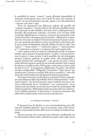 la possibilità di essere “creatori”, grazie all’ampia disponibilità di
strumenti relativamente poco cari e facili da usare (per esempio, il
FLOSS) e di una infrastruttura neutrale, aperta e non discriminatoria
– internet così come è oggi.
Tutto ciò rappresenta una differenza radicale dal modello del
“creatore romantico”, il genio solitario che dà forma all’afflato divino
che lo pervade (se tale modello è mai stato vero!) o dall’approccio in-
dustriale alla produzione culturale e inventiva. Con l’avvento delle
tecnologie digitali basate su internet, i processi che sottendono l’atto
creativo/inventivo divengono più orizzontali e collaborativi; la distri-
buzione e l’accesso ai risultati di tali processi possono basarsi su inter-
net, uno strumento più efficace e meno caro di radio e televisione; del-
le nuove forme di dinamiche culturali, definite di volta in volta “free
culture”,13
“remix culture”,14
“read/write culture”,15
“open knowled-
ge”16
cominciano a emergere e a reclamare il proprio spazio vitale.
Come spesso avviene in tempi di cambiamenti sociali, la reazione
iniziale, specie da parte di organizzazioni “vecchie” (e con grossi inte-
ressi in gioco) è stata scettica. Com’è possibile che dei principianti
possano produrre qualcosa di qualità anche solo paragonabile a
quanto prodotto dai “professionisti”, e per giunta con costi e risorse
molto inferiori rispetto a quelli di una normale azienda? Non è questa
la sede per un’analisi teorica. Ma la prassi, come spesso avviene, parla
da sola: il FLOSS,17
la produzione collaborativa di notizie,18
gli archivi
testuali e multimediali,19
Wikipedia,20
le iniziative “Open Access” per
massimizzare l’accesso ai risultati della ricerca scientifica,21
sono solo
alcuni dei molti risultati che tali dinamiche hanno già prodotto.
Tutti questi fenomeni condividono un elemento di base: dipendo-
no essenzialmente dalla disponibilità di beni informazionali o “infor-
mation-based”, che devono/possono essere trasferiti non più in ma-
niera unidirezionale da un “produttore” a un “consumatore”, ma in
maniera più orizzontale tra tutti gli attori sociali che partecipano alla
relativa produzione. Molti degli esempi sopra descritti non si riferisco-
no al “pubblico dominio” in senso stretto – il concetto sottrattivo. Ma
sulla relativa utilità sociale credo ci sia poco da discutere.
UN PUBBLICO DOMINIO “ATTIVO”
È dunque il caso di chiedere se una concettualizzazione più raffi-
nata del “pubblico dominio” non sia necessaria e utile, al fine di per-
mettere ai potenziali benefici delle nuove tecnologie di realizzarsi ap-
pieno.
Questo esercizio, che è prima di tutto culturale e intellettuale, ma
ha rilevantissimi effetti pratici, affonda le proprie radici nella ricerca
141
floss.QXD 29-04-2010 11:12 Pagina 141
 
