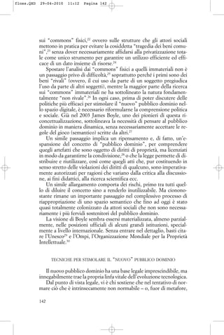 sui “commons” fisici,22
ovvero sulle strutture che gli attori sociali
mettono in pratica per evitare la cosiddetta “tragedia dei beni comu-
ni”,23
senza dover necessariamente affidarsi alla privatizzazione tota-
le come unico strumento per garantire un utilizzo efficiente ed effi-
cace di un dato insieme di risorse.24
Spostare l’analisi dai “commons” fisici a quelli immateriali non è
un passaggio privo di difficoltà,25
soprattutto perché i primi sono dei
beni “rivali” (ovvero, il cui uso da parte di un soggetto pregiudica
l’uso da parte di altri soggetti), mentre la maggior parte della ricerca
sui “commons” immateriali ne ha sottolineato la natura fondamen-
talmente “non rivale”.26
In ogni caso, prima di poter discutere delle
politiche più efficaci per stimolare il “nuovo” pubblico dominio nel-
lo spazio digitale, è necessario riformularne la comprensione politica
e sociale. Già nel 2003 James Boyle, uno dei pionieri di questa ri-
concettualizzazione, sottolineava la necessità di pensare al pubblico
dominio in maniera dinamica, senza necessariamente accettare le re-
gole del gioco (semantico) scritte da altri.27
Un simile passaggio implica un ripensamento e, di fatto, un’e-
spansione del concetto di “pubblico dominio”, per comprendere
quegli artefatti che sono oggetto di diritti di proprietà, ma licenziati
in modo da garantirne la condivisione,28
o che la legge permette di di-
stribuire e riutilizzare, così come quegli atti che, pur costituendo in
senso stretto delle violazioni dei diritti di qualcuno, sono imperativa-
mente autorizzati per ragioni che variano dalla critica alla discussio-
ne, ai fini didattici, alla ricerca scientifica ecc.
Un simile allargamento comporta dei rischi, primo tra tutti quel-
lo di diluire il concetto sino a renderlo inutilizzabile. Ma cionono-
stante rimane un importante passaggio nel complessivo processo di
riappropriazione di uno spazio semantico che fino ad oggi è stato
quasi totalmente colonizzato da attori sociali che non sono necessa-
riamente i più fervidi sostenitori del pubblico dominio.
La visione di Boyle sembra essersi materializzata, almeno parzial-
mente, nelle posizioni ufficiali di alcuni grandi istituzioni, special-
mente a livello internazionale. Senza entrare nel dettaglio, basti cita-
re l’Unesco29
e l’Ompi, l’Organizzazione Mondiale per la Proprietà
Intellettuale.30
TECNICHE PER STIMOLARE IL “NUOVO” PUBBLICO DOMINIO
Il nuovo pubblico dominio ha una base legale imprescindibile, ma
innegabilmente trae la propria linfa vitale dell’evoluzione tecnologica.
Dal punto di vista legale, vi è chi sostiene che nel tentativo di nor-
mare ciò che è intrinsecamente non normabile – o, fuor di metafore,
142
floss.QXD 29-04-2010 11:12 Pagina 142
 