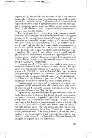 imporre ex lege l’impossibilità di replicare ciò che è naturalmente
portato alla replicazione, come l’informazione e dunque i beni infor-
mazionali e “information-based” – l’unico risultato ottenuto dai vari
legislatori sia stato quello di spingere milioni di persone nell’illega-
lità, spesso non percepita, a volte spavaldamente sventolata con una
forma di “disobbedienza civile”. La gente continua a copiare nono-
stante la legge non lo permetta.
Tuttavia, vi sono almeno tre motivi per cui è necessario non di-
menticarsi della sfera legale quando si discute sul come incoraggiare
lo sviluppo del nuovo pubblico dominio. Prima di tutto, il fatto che
le sanzioni su vasta scala (come per esempio quelle tentate dall’orga-
nizzazione statunitense dei discografici, la RIAA, nei confronti dei so-
spetti “pirati” sulle reti p2p) siano inutili a livello macroeconomico o
sociale non significa che non siano tremendamente efficaci nei con-
fronti del singolo che si vede recapitare a casa una denuncia; in se-
condo luogo, l’incertezza derivante da una non-corrispondenza tra le
pratiche sociali comunemente accettate e la legge vigente può co-
munque spingere contro l’adozione di pratiche di condivisione utili;
e infine, il fatto che molti progetti usano degli strumenti di natura le-
gale per raggiungere i propri scopi.
È questo il caso del FLOSS e di altri progetti che si possono gene-
ricamente accomunare nella categoria di “open content”. Tali pro-
getti basano la propria strategia su un uso peculiare – ma del tutto le-
gittimo – dei “diritti di proprietà intellettuale”. Non ripeto in questa
sede quanto già esplorato in altri contributi a questo volume, se non
sottolineare che sì, esistono delle differenze – a volte significative –
tra le licenze FLOSS e le licenze “open content”. Ma ciò che rileva in
questa sede è l’utilità dello strumento inteso in senso generale.
Focalizzandomi sugli aspetti più propriamente tecnologici, pro-
pongo una classificazione del tutto arbitraria ma, credo, utile per in-
dividuare i piani di intervento essenziali di qualsiasi politica volta a
promuovere il “nuovo” pubblico dominio.
In primo luogo occorre considerare l’aspetto infrastrutturale. Af-
finché i processi di produzione distribuita e di condivisione massic-
cia possano continuare e, se possibile, potenziarsi, è necessario avere
a disposizione un’infrastruttura adatta allo scopo. La libertà di acce-
dere, usare e distribuire beni informazionali è strettamente legata, da
un lato, alla disponibilità e all’utilizzo di formati e standard aperti;31
dall’altro, al modo in cui i “bit” che costituiscono tali beni informa-
zionali vengono comunicati sul medium d’elezione per la loro condi-
visione, ovvero internet. In tal senso, l’esistenza di una rete aperta,
neutrale e non discriminatoria è una condizione essenziale per per-
mettere a tutti i potenziali contributori al pubblico dominio digitale
di esprimersi al pieno delle loro potenzialità.
143
floss.QXD 29-04-2010 11:12 Pagina 143
 