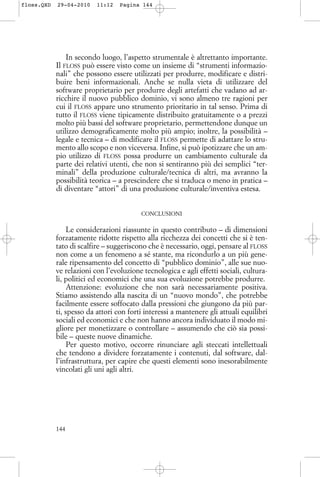 In secondo luogo, l’aspetto strumentale è altrettanto importante.
Il FLOSS può essere visto come un insieme di “strumenti informazio-
nali” che possono essere utilizzati per produrre, modificare e distri-
buire beni informazionali. Anche se nulla vieta di utilizzare del
software proprietario per produrre degli artefatti che vadano ad ar-
ricchire il nuovo pubblico dominio, vi sono almeno tre ragioni per
cui il FLOSS appare uno strumento prioritario in tal senso. Prima di
tutto il FLOSS viene tipicamente distribuito gratuitamente o a prezzi
molto più bassi del software proprietario, permettendone dunque un
utilizzo demograficamente molto più ampio; inoltre, la possibilità –
legale e tecnica – di modificare il FLOSS permette di adattare lo stru-
mento allo scopo e non viceversa. Infine, si può ipotizzare che un am-
pio utilizzo di FLOSS possa produrre un cambiamento culturale da
parte dei relativi utenti, che non si sentiranno più dei semplici “ter-
minali” della produzione culturale/tecnica di altri, ma avranno la
possibilità teorica – a prescindere che si traduca o meno in pratica –
di diventare “attori” di una produzione culturale/inventiva estesa.
CONCLUSIONI
Le considerazioni riassunte in questo contributo – di dimensioni
forzatamente ridotte rispetto alla ricchezza dei concetti che si è ten-
tato di scalfire – suggeriscono che è necessario, oggi, pensare al FLOSS
non come a un fenomeno a sé stante, ma ricondurlo a un più gene-
rale ripensamento del concetto di “pubblico dominio”, alle sue nuo-
ve relazioni con l’evoluzione tecnologica e agli effetti sociali, cultura-
li, politici ed economici che una sua evoluzione potrebbe produrre.
Attenzione: evoluzione che non sarà necessariamente positiva.
Stiamo assistendo alla nascita di un “nuovo mondo”, che potrebbe
facilmente essere soffocato dalla pressioni che giungono da più par-
ti, spesso da attori con forti interessi a mantenere gli attuali equilibri
sociali ed economici e che non hanno ancora individuato il modo mi-
gliore per monetizzare o controllare – assumendo che ciò sia possi-
bile – queste nuove dinamiche.
Per questo motivo, occorre rinunciare agli steccati intellettuali
che tendono a dividere forzatamente i contenuti, dal software, dal-
l’infrastruttura, per capire che questi elementi sono inesorabilmente
vincolati gli uni agli altri.
144
floss.QXD 29-04-2010 11:12 Pagina 144
 