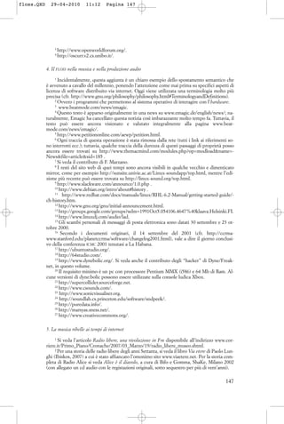 3
http://www.openworldforum.org/.
4
http://oscurr.v2.cs.unibo.it/.
4. Il FLOSS nella musica e nella produzione audio
1
Incidentalmente, questa aggiunta è un chiaro esempio dello spostamento semantico che
è avvenuto a cavallo del millennio, ponendo l’attenzione come mai prima su specifici aspetti di
licenza di software distribuito via internet. Oggi viene utilizzata una terminologia molto più
precisa (cfr. http://www.gnu.org/philosophy/philosophy.html#TerminologyandDefinitions).
2
Ovvero i programmi che permettono al sistema operativo di interagire con l’hardware.
3
www.beatmode.com/news/emagic.
4
Questo testo è apparso originalmente in una news su www.emagic.de/english/news/; na-
turalmente, Emagic ha cancellato questa notizia così imbarazzante molto tempo fa. Tuttavia, il
testo può essere ancora visionato e valutato integralmente alla pagina www.beat-
mode.com/news/emagic/.
5
http://www.petitiononline.com/aewp/petition.html.
6
Ogni traccia di questa operazione è stata rimossa dalla rete (tutti i link ai riferimenti so-
no interrotti ecc.); tuttavia, qualche traccia della durezza di questi passaggi di proprietà posso
ancora essere trovati su http://www.themacmind.com/modules.php?op=modload&name=-
News&file=article&sid=185 .
7
Si veda il contributo di F. Marzano.
8
I resti del sito web di quei tempi sono ancora visibili in qualche vecchio e dimenticato
mirror, come per esempio http://sunsite.univie.ac.at/Linux-soundapp/top.html, mentre l’edi-
zione più recente può essere trovata su http://linux-sound.org/top.html.
9
http://www.slackware.com/announce/1.0.php .
10
http://www.debian.org/intro/about#history .
11
http://www.redhat.com/docs/manuals/linux/RHL-6.2-Manual/getting-started-guide/-
ch-history.htm.
12
http://www.gnu.org/gnu/initial-announcement.html.
13
http://groups.google.com/groups?selm=1991Oct5.054106.4647%40klaava.Helsinki.FI.
14
http://www.linuxdj.com/audio/lad.
15
Gli scambi personali di messaggi di posta elettronica sono datati 30 settembre e 23 ot-
tobre 2000.
16
Secondo i documenti originari, il 14 settembre del 2001 (cfr. http://ccrma-
www.stanford.edu/planetccrma/software/changelog2001.html), vale a dire il giorno conclusi-
vo della conferenza ICMC 2001 tenutasi a La Habana.
17
http://ubuntustudio.org/.
18
http://64studio.com/.
19
http://www.dynebolic.org/. Si veda anche il contributo degli “hacker” di Dyne/Freak-
net, in questo volume.
20
Il requisito minimo è un pc con processore Pentium MMX (i586) e 64 Mb di Ram. Al-
cune versioni di dyne:bolic possono essere utilizzate sulla console ludica Xbox.
21
http://supercollider.sourceforge.net.
22
http://www.csounds.com/.
23
http://www.sonicvisualiser.org.
24
http://soundlab.cs.princeton.edu/software/sndpeek/.
25
http://puredata.info/.
26
http://marsyas.sness.net/.
27
http://www.creativecommons.org/.
5. La musica ribelle ai tempi di internet
1
Si veda l’articolo Radio libere, una rivoluzione in Fm disponibile all’indirizzo www.cor-
riere.it/Primo_Piano/Cronache/2007/03_Marzo/19/radio_libere_museo.shtml.
2
Per una storia delle radio libere degli anni Settanta, si veda il libro Via etere di Paolo Lun-
ghi (Ibiskos, 2007) a cui è stato affiancato l’omonimo sito www.viaetere.net. Per la storia com-
pleta di Radio Alice si veda Alice è il diavolo, a cura di Bifo e Gomma, ShaKe, Milano 2002
(con allegato un cd audio con le registazioni originali, sotto sequestro per più di vent’anni).
147
floss.QXD 29-04-2010 11:12 Pagina 147
 