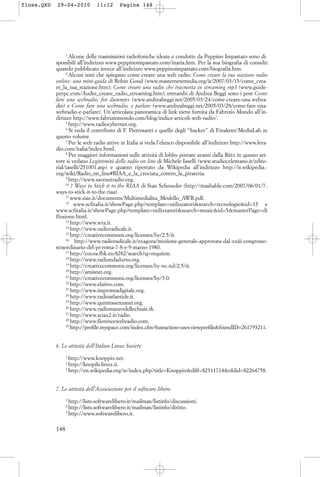 3
Alcune delle trasmissioni radiofoniche ideate e condotte da Peppino Impastato sono di-
sponibili all’indirizzo www.peppinoimpastato.com/inaria.htm. Per la sua biografia di consulti
quando pubblicato invece all’indirizzo www.peppinoimpastato.com/biografia.htm.
4
Alcuni testi che spiegano come creare una web radio: Come creare la tua stazione radio
online: una mini-guida di Robin Good (www.masternewmedia.org/it/2007/03/15/come_crea-
re_la_tua_stazione.htm); Come creare una radio che trasmetta in streaming mp3 (www.guide-
perpc.com/Audio_creare_radio_streaming.htm); entrambi di Andrea Beggi sono i post Come
fare una webradio, for dummies (www.andreabeggi.net/2005/03/24/come-creare-una-webra-
dio) e Come fare una webradio, e parlare (www.andreabeggi.net/2005/03/28/come-fare-una-
webradio-e-parlare). Un’articolata panoramica di link viene fornita da Fabrizio Mondo all’in-
dirizzo http://www.fabriziomondo.com/blog/indice-articoli-web-radio/.
5
http://www.radiocybernet.org.
6
Si veda il contributo di F. Pietrosanti e quello degli “hacker” di Freaknet/MediaLab in
questo volume.
7
Per le web radio attive in Italia si veda l’elenco disponibile all’indirizzo http://www.lera-
dio.com/italia/index.html.
8
Per maggiori informazioni sulle attività di lobby portate avanti dalla RRIA in questo set-
tore si vedano Legittimità delle radio on line di Michele Iaselli (www.studiocelentano.it/edito-
rial/iaselli/251001.asp) e quanto riportato da Wikipedia all’indirizzo http://it.wikipedia.-
org/wiki/Radio_on_line#RIAA_e_la_crociata_contro_la_pirateria.
9
http://www.savenetradio.org.
10
7 Ways to Stick it to the RIAA di Stan Schroeder (http://mashable.com/2007/06/01/7-
ways-to-stick-it-to-the-riaa).
11
www.siae.it/documents/Multimedialita_Modello_AWR.pdf.
12
www.scfitalia.it/showPage.php?template=utilizzatori&search=tecnologie&id=15 e
www.scfitalia.it/showPage.php?template=utilizzatori&search=music&id=5&masterPage=di
ffusione.html.
13
http://www.wra.it.
14
http://www.radioradicale.it.
15
http://creativecommons.org/licenses/by/2.5/it.
16
http://www.radioradicale.it/exagora/mozione-generale-approvata-dal-xxiii-congresso-
straordinario-del-pr-roma-7-8-e-9-marzo-1980.
17
http://cocoa.fbk.eu:8282/search?q=requiem.
18
http://www.radiondadurto.org.
19
http://creativecommons.org/licenses/by-nc-nd/2.5/it.
20
http://amisnet.org.
21
http://creativecommons.org/licenses/by/3.0.
22
http://www.elativo.com.
23
http://www.improntadigitale.org.
24
http://www.radioatlantide.it.
25
http://www.quintessenzanet.org.
26
http://www.radiomaurodellechiaie.tk.
27
http://www.sciax2.it/radio.
28
http://www.florencewebradio.com.
29
http://profile.myspace.com/index.cfm?fuseaction=user.viewprofile&friendID=261793211.
6. Le attività dell’Italian Linux Society
1
http://www.knoppix.net.
2
http://knopils.linux.it.
3
http://en.wikipedia.org/w/index.php?title=Knoppix&diff=82311714&oldid=82264758.
7. Le attività dell’Associazione per il software libero
1
http://lists.softwarelibero.it/mailman/listinfo/discussioni.
2
http://lists.softwarelibero.it/mailman/listinfo/diritto.
3
http://www.softwarelibero.it.
148
floss.QXD 29-04-2010 11:12 Pagina 148
 