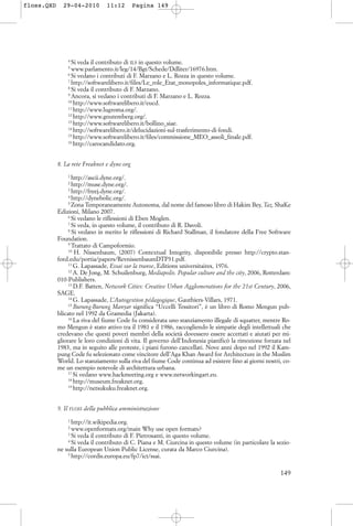 4
Si veda il contributo di ILS in questo volume.
5
www.parlamento.it/leg/14/Bgt/Schede/Ddliter/16976.htm.
6
Si vedano i contributi di F. Marzano e L. Rozza in questo volume.
7
http://softwarelibero.it/files/Le_role_Etat_monopoles_informatique.pdf.
8
Si veda il contributo di F. Marzano.
9
Ancora, si vedano i contributi di F. Marzano e L. Rozza.
10
http://www.softwarelibero.it/eucd.
11
http://www.lugroma.org/.
12
http://www.gnutemberg.org/.
13
http://www.softwarelibero.it/bollino_siae.
14
http://softwarelibero.it/delucidazioni-sul-trasferimento-di-fondi.
15
http://www.softwarelibero.it/files/commissione_MEO_assoli_finale.pdf.
16
http://carocandidato.org.
8. La rete Freaknet e dyne.org
1
http://ascii.dyne.org/.
2
http://muse.dyne.org/.
3
http://freej.dyne.org/.
4
http://dynebolic.org/.
5
Zona Temporaneamente Autonoma, dal nome del famoso libro di Hakim Bey, Taz, ShaKe
Edizioni, Milano 2007.
6
Si vedano le riflessioni di Eben Moglen.
7
Si veda, in questo volume, il contributo di R. Davoli.
8
Si vedano in merito le riflessioni di Richard Stallman, il fondatore della Free Software
Foundation.
9
Trattato di Campoformio.
10
H. Nissenbaum, (2007) Contextual Integrity, disponibile presso http://crypto.stan-
ford.edu/portia/papers/RevnissenbaumDTP31.pdf.
11
G. Lapassade, Essai sur la transe, Editions universitaires, 1976.
12
A. De Jong, M. Schuilenburg, Mediapolis. Popular culture and the city, 2006, Rotterdam:
010-Publishers.
13
D.F. Batten, Network Cities: Creative Urban Agglomerations for the 21st Century, 2006,
SAGE.
14
G. Lapassade, L’Autogestion pédagogique, Gauthiers-Villars, 1971.
15
Burung-Burung Manyar significa “Uccelli Tessitori”, è un libro di Romo Mengun pub-
blicato nel 1992 da Gramedia (Jakarta).
16
La riva del fiume Code fu considerata uno stanziamento illegale di squatter, mentre Ro-
mo Mengun è stato attivo tra il 1981 e il 1986, raccogliendo le simpatie degli intellettuali che
credevano che questi poveri membri della società dovessero essere accettati e aiutati per mi-
gliorare le loro condizioni di vita. Il governo dell’Indonesia pianificò la rimozione forzata nel
1983, ma in seguito alle proteste, i piani furono cancellati. Nove anni dopo nel 1992 il Kam-
pung Code fu selezionato come vincitore dell’Aga Khan Award for Architecture in the Muslim
World. Lo stanziamento sulla riva del fiume Code continua ad esistere fino ai giorni nostri, co-
me un esempio notevole di architettura urbana.
17
Si vedano www.hackmeeting.org e www.networkingart.eu.
18
http://museum.freaknet.org.
19
http://netsukuku.freaknet.org.
9. Il FLOSS della pubblica amministrazione
1
http://it.wikipedia.org.
2
www.openformats.org/main Why use open formats?
3
Si veda il contributo di F. Pietrosanti, in questo volume.
4
Si veda il contributo di C. Piana e M. Ciurcina in questo volume (in particolare la sezio-
ne sulla European Union Public License, curata da Marco Ciurcina).
5
http://cordis.europa.eu/fp7/ict/ssai.
149
floss.QXD 29-04-2010 11:12 Pagina 149
 
