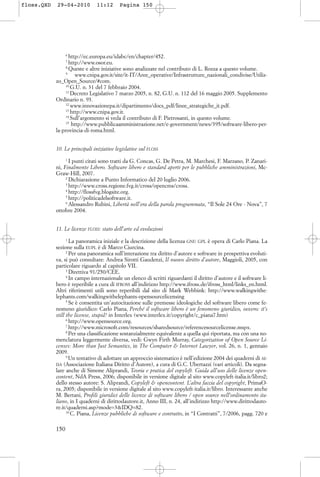 6
http://ec.europa.eu/idabc/en/chapter/452.
7
http://www.osor.eu.
8
Queste e altre iniziative sono analizzate nel contributo di L. Rozza a questo volume.
9
www.cnipa.gov.it/site/it-IT/Aree_operative/Infrastrutture_nazionali_condivise/Utiliz-
zo_Open_Source/#com.
10
G.U. n. 31 del 7 febbraio 2004.
11
Decreto Legislativo 7 marzo 2005, n. 82, G.U. n. 112 del 16 maggio 2005. Supplemento
Ordinario n. 93.
12
www.innovazionepa.it/dipartimento/docs_pdf/linee_strategiche_it.pdf.
13
http://www.cnipa.gov.it.
14
Sull’argomento si veda il contributo di F. Pietrosanti, in questo volume.
15
http://www.pubblicaamministrazione.net/e-government/news/395/software-libero-per-
la-provincia-di-roma.html.
10. Le principali iniziative legislative sul FLOSS
1
I punti citati sono tratti da G. Concas, G. De Petra, M. Marchesi, F. Marzano, P. Zanari-
ni, Finalmente Libero. Software libero e standard aperti per le pubbliche amministrazioni, Mc-
Graw-Hill, 2007.
2
Dichiarazione a Punto Informatico del 20 luglio 2006.
3
http://www.cross.regione.fvg.it/cross/opencms/cross.
4
http://flossfvg.blogsite.org.
5
http://politicadelsoftware.it.
6
Alessandro Rubini, Libertà nell’era della parola programmata, “Il Sole 24 Ore - Nova”, 7
ottobre 2004.
11. Le licenze FLOSS: stato dell’arte ed evoluzioni
1
La panoramica iniziale e la descrizione della licenza GNU GPL è opera di Carlo Piana. La
sezione sulla EUPL è di Marco Ciurcina.
2
Per una panoramica sull’interazione tra diritto d’autore e software in prospettiva evoluti-
va, si può consultare: Andrea Sirotti Gaudenzi, Il nuovo diritto d’autore, Maggioli, 2005, con
particolare riguardo al capitolo VII.
3
Direttiva 91/250/CEE.
4
In campo internazionale un elenco di scritti riguardanti il diritto d’autore e il software li-
bero è reperibile a cura di IFROSS all’indirizzo http://www.ifross.de/ifross_html/links_en.html.
Altri riferimenti utili sono reperibili dal sito di Mark Webbink: http://www.walkingwithe-
lephants.com/walkingwithelephants-opensourcelicensing
5
Se è consentita un’autocitazione sulle premesse ideologiche del software libero come fe-
nomeno giuridico: Carlo Piana, Perché il software libero è un fenomeno giuridico, ovvero: it’s
still the license, stupid! in Interlex (www.interlex.it/copyright/c_piana7.htm)
6
http://www.opensource.org.
7
http://www.microsoft.com/resources/sharedsource/referencesourcelicense.mspx.
8
Per una classificazione sostanzialmente equivalente a quella qui riportata, ma con una no-
menclatura leggermente diversa, vedi: Gwyn Firth Murray, Categorization of Open Source Li-
censes: More than Just Semantics, in The Computer & Internet Lawyer, vol. 26, n. 1, gennaio
2009.
9
Un tentativo di adottare un approccio sistematico è nell’edizione 2004 dei quaderni di AI-
DA (Associazione Italiana Diritto d’Autore), a cura di G.C. Ubertazzi (vari articoli). Da segna-
lare anche di Simone Aliprandi, Teoria e pratica del copyleft. Guida all’uso delle licenze open-
content, NdA Press, 2006; disponibile in versione digitale al sito www.copyleft-italia.it/libro2;
dello stesso autore: S. Aliprandi, Copyleft & opencontent. L’altra faccia del copyright, PrimaO-
ra, 2005; disponibile in versione digitale al sito www.copyleft-italia.it/libro. Interessante anche
M. Bertani, Profili giuridici delle licenze di software libero / open source nell’ordinamento ita-
liano, in I quaderni di dirittodautore.it, Anno III, n. 24, all’indirizzo http://www.dirittodauto-
re.it/quaderni.asp?mode=3&IDQ=82.
10
C. Piana, Licenze pubbliche di software e contratto, in “I Contratti”, 7/2006, pagg. 720 e
150
floss.QXD 29-04-2010 11:12 Pagina 150
 
