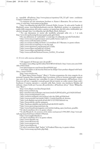 ss., reperibile all’indirizzo http://www.piana.eu/repository/720_727.pdf (sotto condizione
Creative Commons by-sa 2.5).
11
La sentenza nel caso statunitense Jacobsen vs. Katzer è illustrativa. Per un breve reso-
conto, si veda http://www.piana.eu/jacobsen.
12
http://en.wikipedia.org/wiki/GNU_General_Public_License. Si veda anche l’analisi di
Blackduck presso www.blackducksoftware.com/oss. Blackduck produce un programma di
analisi della composizione del codice e gestisce un’ampia base dati del codice riutilizzabile (per
ulteriori dettagli, http://en.wikipedia.org/wiki/Black_Duck_Software).
13
Per una discussione in merito alle modifiche principali nella GPL v. 3 si veda
http://www.fsf.org/licensing/licenses/quick-guide-gplv3.html.
14
Per una definizione di “embedded” si veda http://it.wikipedia.org/wiki/Embedded.
15
http://www.osor.eu/eupl/european-union-public-licence-eupl-v.1.1.
16
http://www.cecill.info/index.en.html.
17
http://ec.europa.eu/idabc/en/home e il contributo di F. Marzano, in questo volume.
18
http://www.osor.eu/eupl/how-to-use-the-eupl.
19
http://www.opensource.org/licenses/osl-3.0.php.
20
http://www.eclipse.org/legal/cpl-v10.html.
21
http://www.eclipse.org/legal/epl-v10.html.
22
http://www.cecill.info/licences/Licence_CeCILL_V2-en.html.
12. Il FLOSS nella sicurezza informatica
1
“Gli ingegneri di Netscape sono dei pivelli!”.
2
Si vedano www.s0ftpj.org/bfi/online/bfi10/BFi10-02.html e http://news.cnet.com/2100-
1001-239273.html.
3
www.abovetopsecret.com/forum/thread350381/pg1.
4
www.heise-online.co.uk/security/Insecure-by-design-Cisco-product-shipped-with-back-
door—/news/110320.
5
http://scan.coverity.com.
6
Il “Basic Input-Output System” (Bios) è “il primo programma che viene eseguito da un
personal Computer Ibm compatibile dopo l’accensione, ed ha tre funzioni principali: eseguire
una serie di test diagnostici per controllare lo stato di funzionamento dell’hardware (POST,
Power-on self-test) e segnalare eventuali guasti rilevati tramite un codice sonoro (beep code);
localizzare il sistema operativo e caricarlo nella Ram; fornire una interfaccia blindata dal
software a basso livello per l’accesso alle periferiche e all’hardware del pc” (fonte: Wikipedia,
voce “Bios”).
7
http://www.elfqrin.com/docs/biospw.html.
8
http://www.coreboot.org.
9
http://searchsecurity.techtarget.com/news/article/0,289142,sid14_gci1136243,00.html.
10
http://www.zerodayinitiative.com/.
11
http://archives.neohapsis.com/archives/vuln-dev/2000-q4/0384.html.
12
http://www.pcworld.com/article/130011-1/article.html?tk=nl_dnxnws.
13
http://tech.slashdot.org/article.pl?sid=08/11/12/199215&from=rss.
14
http://freeworld.thc.org/thc-epassport.
15
http://hardware.slashdot.org/article.pl?sid=06/09/05/160251.
16
http://www.openvotingconsortium.org.
17
http://www.freesoftwaremagazine.com/articles/making_open_hardware_possible.
18
Si veda il contributo di ILS in questo volume.
19
Si veda Phrack 65, An overview of the italian underground (1994-2007), http://www.ph-
rack.org/issues.html?issue=65&id=15#article.
20
http://www.spaghettihacker.it.
21
Si veda il contributo di ILS in questo volume.
22
http://www.olografix.org.
23
http://www.sikurezza.org.
24
http://www.quequero.org.
25
http://www.samba.org.
26
Si veda il contributo degli “hacker” di Freaknet/Dyne.org, in questo volume.
27
http://www.owasp.org/index.php/Italy.
151
floss.QXD 29-04-2010 11:12 Pagina 151
 