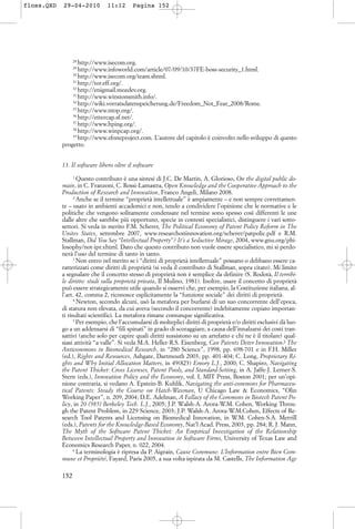 28
http://www.isecom.org.
29
http://www.infoworld.com/article/07/09/10/37FE-boss-security_1.html.
30
http://www.isecom.org/team.shtml.
31
http://tor.eff.org/.
32
http://enigmail.mozdev.org.
33
http://www.winstonsmith.info/.
34
http://wiki.vorratsdatenspeicherung.de/Freedom_Not_Fear_2008/Rome.
35
http://www.ntop.org/.
36
http://ettercap.sf.net/.
37
http://www.hping.org/.
38
http://www.winpcap.org/.
39
http://www.zfoneproject.com. L’autore del capitolo è coinvolto nello sviluppo di questo
progetto.
13. Il software libero oltre il software
1
Questo contributo è una sintesi di J.C. De Martin, A. Glorioso, On the digital public do-
main, in C. Franzoni, C. Rossi-Lamastra, Open Knowledge and the Cooperative Approach to the
Production of Research and Innovation, Franco Angeli, Milano 2008.
2
Anche se il termine “proprietà intellettuale” è ampiamente – e non sempre correttamen-
te – usato in ambienti accademici e non, tendo a condividere l’opinione che le normative e le
politiche che vengono solitamente condensate nel termine sono spesso così differenti le une
dalle altre che sarebbe più opportuno, specie in contesti specialistici, distinguere i vari sotto-
settori. Si veda in merito F.M. Scherer, The Political Economy of Patent Policy Reform in The
Unites States, settembre 2007, www.researchoninnovation.org/scherer/patpolic.pdf e R.M.
Stallman, Did You Say “Intellectual Property”? It’s a Seductive Mirage, 2004, www.gnu.org/phi-
losophy/not-ipr.xhtml. Dato che questo contributo non vuole essere specialistico, mi si perdo-
nerà l’uso del termine di tanto in tanto.
3
Non entro nel merito se i “diritti di proprietà intellettuale” possano o debbano essere ca-
ratterizzati come diritti di proprietà (si veda il contributo di Stallman, sopra citato). Mi limito
a segnalare che il concetto stesso di proprietà non è semplice da definire (S. Rodotà, Il terribi-
le diritto: studi sulla proprietà privata, Il Mulino, 1981). Inoltre, usare il concetto di proprietà
può essere strategicamente utile quando si osservi che, per esempio, la Costituzione italiana, al-
l’art. 42, comma 2, riconosce esplicitamente la “funzione sociale” dei diritti di proprietà.
4
Newton, secondo alcuni, usò la metafora per burlarsi di un suo concorrente dell’epoca,
di statura non elevata, da cui aveva (secondo il concorrente) indebitamente copiato importan-
ti risultati scientifici. La metafora rimane comunque significativa.
5
Per esempio, che l’accumularsi di molteplici diritti di proprietà e/o diritti esclusivi dà luo-
go a un addensarsi di “fili spinati” in grado di scoraggiare, a causa dell’innalzarsi dei costi tran-
sattivi (anche solo per capire quali diritti sussistono su un artefatto e chi ne è il titolare) qual-
siasi attività “a valle”. Si veda M.A. Heller-R.S. Eisenberg, Can Patents Deter Innovation? The
Anticommons in Biomedical Research, in “280 Science”, 1998, pp. 698-701 e in F.H. Miller
(ed.), Rights and Resources, Ashgate, Dartmouth 2003, pp. 401-404; C. Long, Proprietary Ri-
ghts and Why Initial Allocation Matters, in 49(823) Emory L.J., 2000; C. Shapiro, Navigating
the Patent Thicket: Cross Licenses, Patent Pools, and Standard-Setting, in A. Jaffe-J. Lerner-S.
Stern (eds.), Innovation Policy and the Economy, vol. I, MIT Press, Boston 2001; per un’opi-
nione contraria, si vedano A. Epstein-B. Kuhlik, Navigating the anti-commons for Pharmaceu-
tical Patents: Steady the Course on Hatch-Waxman, U Chicago Law & Economics, “Olin
Working Paper”, n. 209, 2004; D.E. Adelman, A Fallacy of the Commons in Biotech Patent Po-
licy, in 20 (985) Berkeley Tech. L.J., 2005; J.P. Walsh-A. Arora-W.M. Cohen, Working Throu-
gh the Patent Problem, in 229 Science, 2003; J.P. Walsh-A. Arora-W.M.Cohen, Effects of Re-
search Tool Patents and Licensing on Biomedical Innovation, in W.M. Cohen-S.A. Merrill
(eds.), Patents for the Knowledge-Based Economy, Nat’l Acad. Press, 2003, pp. 284; R. J. Mann,
The Myth of the Software Patent Thicket: An Empirical Investigation of the Relationship
Between Intellectual Property and Innovation in Software Firms, University of Texas Law and
Economics Research Paper, n. 022, 2004.
6
La terminologia è ripresa da P. Aigrain, Cause Commune. L’Information entre Bien Com-
mune et Propriété, Fayard, Paris 2005, a sua volta ispirata da M. Castells, The Information Age
152
floss.QXD 29-04-2010 11:12 Pagina 152
 
