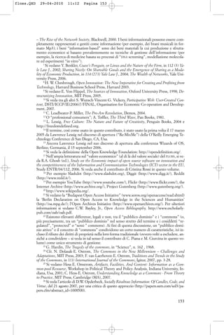 – The Rise of the Network Society, Blackwell, 2000. I beni informazionali possono essere com-
pletamente rappresentati e gestiti come informazione (per esempio, dei brani musicali in for-
mato Mp3); i beni “information-based” sono dei beni materiali la cui produzione e sfrutta-
mento economico si basano prevalentemente su tecniche di gestione dell’informazione (per
esempio, la ricerca di medicine basata su processi di “DNA screening”, modellazione molecola-
re ed esperimenti “in vitro”).
7
Si vedano Y. Benkler, Coase’s Penguin, or Linux and the Nature of the Firm, in 112 (3) Ya-
le Law J., 2002; Sharing Nicely: On Shareable Goods and the Emergence of Sharing as a Moda-
lity of Economic Production, in 114 (273) Yale Law J., 2004; The Wealth of Networks, Yale Uni-
versity Press, 2006.
8
H. W. Chesbrough, Open Innovation: The New Imperative for Creating and Profiting from
Technology, Harvard Business School Press, Harvard 2003.
9
Si vedano E. Von Hippel, The Sources of Innovation, Oxford University Press, 1998; De-
mocratizing Innovation, MIT Press, 2005.
10
Si veda tra gli altri S. Wunsch-Vincent-G. Vickery, Participative Web: User-Created Con-
tent, DSTI/ICCP/IE(2006)7/FINAL, Organisation for Economic Co-operation and Develop-
ment, 2007.
11
C. Leadbeater-P. Miller, The Pro-Am Revolution, Demos, 2004.
12
O “professional consumers”; A. Toffler, The Third Wave, Pan Books, 1981.
13
L. Lessig, Free Culture: The Nature and Future of Creativity, Penguin Books, 2004 e
http://freedomdefined.org.
14
Il termine, così come usato in questo contributo, è stato usato la prima volta il 17 marzo
2005 da Lawrence Lessig nel discorso di apertura (“Re:MixMe”) della O’Reilly Emerging Te-
chnology Conference di San Diego, CA, Usa.
15
Ancora Lawrence Lessig nel suo discorso di apertura alla conferenza Wizards of OS,
Berlino, Germania, il 15 september 2006.
16
Si veda la definizione della Open Knowledge Foundation: http://opendefinition.org/.
17
Nell’ampia letteratura sul “valore economico” (al di là del valore sociale) del FLOSS, si ve-
da R.A. Ghosh (ed.), Study on the Economic impact of open source software on innovation and
the competitiveness of the Information and Communication Technologies (ICT) sector in the EU,
Study ENTR/04/112, 2006. Si veda anche il contributo di Cristina Rossi in questo volume.
18
Per esempio Slashdot (http://www.slashdot.org), Diggit (http://www.digg.it/), Reddit
(http://www.redd.it/).
19
Per esempio YouTube (http://www.youtube.com/), Flickr (http://www.flickr.com/), the
Internet Archive (http://www.archive.org/), Project Gutenberg (http://www.gutenberg.org/).
20
http://www.wikipedia.org/.
21
Si vedano la “Budapest Open Access Initiative” (www.soros.org/openaccess/read.shtml)
la ‘Berlin Declaration on Open Access to Knowledge in the Sciences and Humanities’
(http://oa.mpg.de/); l’Open Archives Initiative (http://www.openarchives.org/). Per ulteriori
informazioni si vedano C.W. Bayley, Jr., Open Access Bibliography, http://www.escholarly-
pub.com/oab/oab.pdf.
22
Esistono rilevanti differenze, legali e non, tra il “pubblico dominio” e i “commons” (o,
più precisamente, tra un “pubblico dominio” nel senso stretto del termine e i cosiddetti “re-
gulated”, “protected” o “semi-” commons). Ai fini di questa discussione, un “pubblico domi-
nio attivo” e il concetto di “commons” condividono un certo numero di caratteristiche, ivi in-
cluso il rifiuto dei diritti di proprietà nella loro forma tradizionale (ovvero volti a escludere, an-
ziché a condividere – si veda in tal senso il contributo di C. Piana e M. Ciurcina in questo vo-
lume) come unico strumento di gestione.
23
G. Hardin, The Tragedy of the commons, in “Science”, n. 162 , 1968.
24
Cfr. N. Dolasak-E. Ostrom, The Commons in the New Millennium – Challenges and
Adaptations, MIT Press, 2003; F. van Laerhoven-E. Ostrom, Traditions and Trends in the Study
of the Commons, in 1(1) International Journal of the Commons, Igitur, 2007, pp. 3-28.
25
Si vedano Hess-E. Omstrom, Artifacts, Facilities, And Content: Information as a Com-
mon-pool Resource, Workshop in Political Theory and Policy Analysis, Indiana University, In-
diana, Usa, 2001; C. Hess-E. Ostrom, Understanding Knowledge as a Commons - From Theory
to Practice, MIT Press, Cambridge (MA), 2007.
26
Si veda l’articolo di D.W. Opderbeck, Socially Rivalrous Information: Of Candles, Code, and
Virtue, del 21 agosto 2007, per una critica di questo approccio (http://papers.ssrn.com/sol3/pa-
pers.cfm?abstract_id=1008500).
153
floss.QXD 29-04-2010 11:12 Pagina 153
 