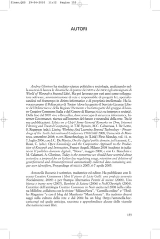 AUTORI
Andrea Glorioso ha studiato scienze politiche e sociologia, analizzando nel-
la sua tesi di laurea le dinamiche di potere dei MUD e dei MOO (gli antesignani di
World of Warcraft e Second Life). Ha poi lavorato per vari anni come sviluppa-
tore software, amministrazione di rete e responsabile di progetti Ict, specializ-
zandosi nel frattempo in diritto informatico e di proprietà intellettuale. Ha la-
vorato presso il Politecnico di Torino (dove ha gestito il Servizio Licenze Libe-
re del Politecnico e della Regione Piemonte e ha fatto parte del gruppo di lavo-
ro Creative Commons Italia e del Centro di Ricerca NEXA su internet e società).
Dalla fine dal 2007 vive a Bruxelles, dove si occupa di sicurezza informatica, In-
ternet Governance, ricerca sull’internet del futuro e neutralità della rete. Tra le
sue pubblicazioni: Ethics on a Chip? Some General Remarks on Drm, Internet
Filtering and Trusted Computing, in T.W. Bynum, M.C. Calzarossa, I. De Lotto,
S. Rogerson (eds.), Living, Working And Learning Beyond Technology – Procee-
dings of the Tenth International Conference ETHICOMP 2008, Università di Man-
tova, settembre 2008; FLOSS Biotechnology, in [Link] First Monday, vol. 11, n.
7, luglio 2006; con J.C. De Martin, On the digital public domain, in Franzoni, C.,
Rossi, C. (eds.), Open Knowledge and the Cooperative Approach to the Produc-
tion of Research and Innovation, Franco Angeli, Milano 2008 (tradotto in italia-
no in Il pubblico dominio digitale, “Nova”, maggio 2008; e con G. Bianchini e
M. Calamari, A. Glorioso, Today is the tomorrow we should have worried about
yesterday: a proposal for an Italian law regulating usage, retention and deletion of
georeferenced and chronoreferenced automatically collected data containing uni-
que user identifiers, Proceedings of BILETA 2005, 6-7 aprile 2005.
Antonella Beccaria è scrittrice, traduttrice ed editor. Ha pubblicato con li-
cenza Creative Commons i libri Il piano di Licio Gelli: una profezia avverata
(Socialmente, 2009) e per Stampa Alternativa Pentiti di niente (2008), Uno
bianca e trame nere (2007), Bambini di Satana (2006) e NoSCOpyright (2004).
Curatrice dell’antologia Creative Commons in Noir uscita nel 2008 nella colla-
na Millelire, collabora con le riviste “MilanoNera”, “Carmilla online” e “Thril-
ler Magazine “e con il blog del Manifesto “ManiArmate”. Ha tradotto diversi
saggi sulla cultura della rete e dal 2004 ha un blog (http://antonella.bec-
caria.org) sul quale anticipa, racconta e approfondisce alcune delle vicende
che narra nei suoi libri.
155
floss.QXD 29-04-2010 11:12 Pagina 155
 