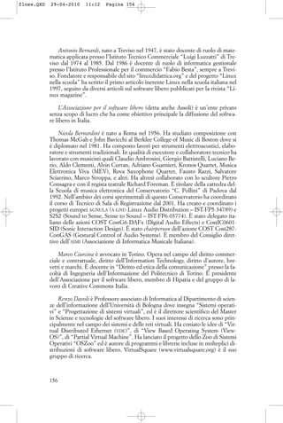 Antonio Bernardi, nato a Treviso nel 1947, è stato docente di ruolo di mate-
matica applicata presso l’Istituto Tecnico Commerciale “Luigi Luzzatti” di Tre-
viso dal 1974 al 1985. Dal 1986 è docente di ruolo di informatica gestionale
presso l’Istituto Professionale per il commercio “Fabio Besta”, sempre a Trevi-
so. Fondatore e responsabile del sito “linuxdidattica.org” e del progetto “Linux
nella scuola” ha scritto il primo articolo inerente Linux nella scuola italiana nel
1997, seguito da diversi articoli sul software libero pubblicati per la rivista “Li-
nux magazine”.
L’Associazione per il software libero (detta anche Assoli) è un’ente privato
senza scopo di lucro che ha come obiettivo principale la diffusione del softwa-
re libero in Italia.
Nicola Bernardini è nato a Roma nel 1956. Ha studiato composizione con
Thomas McGah e John Bavicchi al Berklee College of Music di Boston dove si
è diplomato nel 1981. Ha composto lavori per strumenti elettroacustici, elabo-
ratore e strumenti tradizionali. In qualità di esecutore e collaboratore tecnico ha
lavorato con musicisti quali Claudio Ambrosini, Giorgio Battistelli, Luciano Be-
rio, Aldo Clementi, Alvin Curran, Adriano Guarnieri, Kronos Quartet, Musica
Elettronica Viva (MEV), Rova Saxophone Quartet, Fausto Razzi, Salvatore
Sciarrino, Marco Stroppa, e altri. Ha altresì collaborato con lo scultore Pietro
Consagra e con il regista teatrale Richard Foreman. È titolare della cattedra del-
la Scuola di musica elettronica del Conservatorio “C. Pollini” di Padova dal
1992. Nell’ambito dei corsi sperimentali di questo Conservatorio ha coordinato
il corso di Tecnico di Sala di Registrazione dal 2001. Ha creato e coordinato i
progetti europei AGNULA (A GNU-Linux Audio Distribution – IST-FP5-34789) e
S2S2 (Sound to Sense, Sense to Sound – IST-FP6-03774). È stato delegato ita-
liano delle azioni COST CostG6-DAFx (Digital Audio Effects) e CostIC0601-
SID (Sonic Interaction Design). È stato chairperson dell’azione COST Cost287-
ConGAS (Gestural Control of Audio Systems). È membro del Consiglio diret-
tivo dell’AIMI (Associazione di Informatica Musicale Italiana).
Marco Ciurcina è avvocato in Torino. Opera nel campo del diritto commer-
ciale e contrattuale, diritto dell’Information Technology, diritto d’autore, bre-
vetti e marchi. È docente in “Diritto ed etica della comunicazione” presso la fa-
coltà di Ingegneria dell’Informazione del Politecnico di Torino. È presidente
dell’Associazione per il software libero, membro di Hipatia e del gruppo di la-
voro di Creative Commons Italia.
Renzo Davoli è Professore associato di Informatica al Dipartimento di scien-
ze dell’informazione dell’Università di Bologna dove insegna “Sistemi operati-
vi” e “Progettazione di sistemi virtuali”, ed è il direttore scientifico del Master
in Scienze e tecnologie del software libero. I suoi interessi di ricerca sono prin-
cipalmente nel campo dei sistemi e delle reti virtuali. Ha coniato le idee di “Vir-
tual Distributed Ethernet (VDE)”, di “View Based Operating System (View-
OS)”, di “Partial Virtual Machine”. Ha lanciato il progetto dello Zoo di Sistemi
Operativi “OSZoo” ed è autore di programmi e librerie incluse in molteplici di-
stribuzioni di software libero. VirtualSquare (www.virtualsquare.org) è il suo
gruppo di ricerca.
156
floss.QXD 29-04-2010 11:12 Pagina 156
 