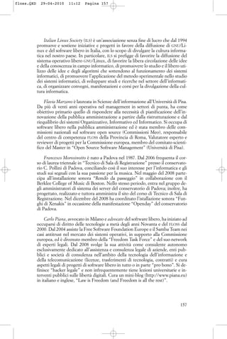 Italian Linux Society (ILS) è un’associazione senza fine di lucro che dal 1994
promuove e sostiene iniziative e progetti in favore della diffusione di GNU/Li-
nux e del software libero in Italia, con lo scopo di divulgare la cultura informa-
tica nel nostro paese. In particolare, ILS si prefigge di favorire la diffusione del
sistema operativo libero GNU/Linux, di favorire la libera circolazione delle idee
e della conoscenza in campo informatico, di promuovere lo studio e il libero uti-
lizzo delle idee e degli algoritmi che sottendono al funzionamento dei sistemi
informatici, di promuovere l’applicazione del metodo sperimentale nello studio
dei sistemi informatici, di sviluppare studi e ricerche nel settore dell’informati-
ca, di organizzare convegni, manifestazioni e corsi per la divulgazione della cul-
tura informatica.
Flavia Marzano è laureata in Scienze dell’informazione all’Università di Pisa.
Da più di venti anni operativa nel management in settori di punta, ha come
obiettivo primario quello di rispondere alla necessità di pianificazione dell’in-
novazione della pubblica amministrazione a partire dalla ristrutturazione e dal
riequilibrio dei sistemi Organizzativo, Informativo ed Informatico. Si occupa di
software libero nella pubblica amministrazione ed è stata membro delle com-
missioni nazionali sul software open source (Commissioni Meo), responsabile
del centro di competenza FLOSS della Provincia di Roma, Valutatore esperto e
reviewer di progetti per la Commissione europea, membro del comitato scienti-
fico del Master in “Open Source Software Management” (Università di Pisa).
Francesco Morosinotto è nato a Padova nel 1987. Dal 2006 frequenta il cor-
so di laurea triennale in “Tecnico di Sala di Registrazione” presso il conservato-
rio C. Pollini di Padova, conciliando così il suo interesse per l’informatica e gli
studi sui segnali con la sua passione per la musica. Nel maggio del 2008 parte-
cipa all’installazione sonora “Rondò da passeggio” in collaborazione con il
Berklee College of Music di Boston. Nello stesso periodo, entra nel gruppo de-
gli amministratori di sistema dei server del conservatorio di Padova; inoltre, ha
progettato, realizzato e tuttora amministra il sito del corso di Tecnico di Sala di
Registrazione. Nel dicembre del 2008 ha coordinato l’istallazione sonora “Fun-
ghi di Xenakis” in occasione della manifestazione “Openday” del conservatorio
di Padova.
Carlo Piana, avvocato in Milano e advocate del software libero, ha iniziato ad
occuparsi di diritto delle tecnologie a metà degli anni Novanta e del FLOSS dal
2000. Dal 2004 assiste la Free Software Foundation Europe e il Samba Team nei
casi antitrust nel mercato dei sistemi operativi, in supporto alla Commissione
europea, ed è divenuto membro della “Freedom Task Force” e del suo network
di esperti legali. Dal 2008 svolge la sua attività come consulente autonomo
esclusivamente dedicato all’assistenza e consulenza legale di aziende, enti pub-
blici e società di consulenza nell’ambito della tecnologia dell’informazione e
della telecomunicazione (licenze, trasferimenti di tecnologia, contratti) e cura
aspetti legali di progetti di software libero in tutto o in parte “pro bono”. Si de-
finisce “hacker legale” e non infrequentemente tiene lezioni universitarie e in-
terventi pubblici sulle libertà digitali. Cura un mini-blog (http://www.piana.eu)
in italiano e inglese, “Law is Freedom (and Freedom is all the rest)”.
157
floss.QXD 29-04-2010 11:12 Pagina 157
 