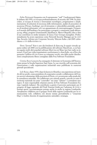 Fabio Pietrosanti frequenta con il soprannome “naif” l’underground digita-
le italiano dal 1995 e si occupa professionalmente di security dal 1998. In parti-
colare, si occupa di ricerca e innovazione tecnologica, progettazione e imple-
mentazione di soluzioni di sicurezza delle informazioni, analisi di procedure di
sicurezza (Privacy Auditing), test di intrusione e vulnerabilità aziendale, gestio-
ne di incidenti informatici, ed è un appassionato di controspionaggio. Frequen-
ta il mondo dell’hacking e ha partecipato a progetti e community quali sikurez-
za.org, s0ftpj, progetto winstonsmith, blackhats.it, Metro Olografix oltre a dare
il suo contributo in molte iniziative di Linux User Groups meneghini. Profes-
sionalmente ha avuto esperienze come Network Security Manager per la I.NET
Spa, Security Advisor per Corporate Security Telecom Italia e dal 2005 cofon-
datore e CTO della KHAMSA SA.
Denis “Jaromil” Rojo è uno dei fondatori di dyne.org, lo spazio virtuale ap-
parso online nel 2000 con la pubblicazione del software HasciiCam, a cui han-
no seguito molti altri popolari software liberi tra cui Muse (per fare radio su in-
ternet), FreeJ (per video trasmissioni e performance) e dyne:bolic, un cd live che
permette l’utilizzo di GNU/Linux su computer vecchi, una delle poche distribu-
zioni completamente libere consigliate dalla Free Software Foundation.
Cristina Rossi Lamastra ha conseguito il dottorato in Economia dell’Innova-
zione presso la Scuola Superiore Sant’Anna. Le sue ricerche sull’economia del-
l’innovazione e sulle organizzazioni industriali sono pubblicate in numerosi
giornali specializzati.
Lele Rozza, classe 1970, dopo la laurea in filosofia e una esperienza nel mon-
do del no-profit, come presidente di cooperative sociali e collaboratore del Cen-
tro servizi volontariato della provincia di Pavia, si è avventurato sulla strada del-
la consulenza aziendale. Ha collaborato con aziendi grandi e piccole in tutto il
territorio nazionale sia come “controller” sia come “advisor” e consulente stra-
tegico. È stato responsabile relazioni esterne di Free Software Foundation Eu-
rope (capitolo italiano). Ha contribuito a gestire il percorso partecipato per il
progetto di legge regionale del Friuli Venezia Giulia per l’adozione di FLOSS e
formati aperti, successivamente portato anche in anche in regione Lombardia.
Attualmente collabora con il gruppo Verdi della regione Lombardia per la co-
municazione web, collabora con alcune testate giornalistiche e “corporate
blog”; è inoltre docente di organizzazione aziendale e strategia.
158
floss.QXD 29-04-2010 11:12 Pagina 158
 