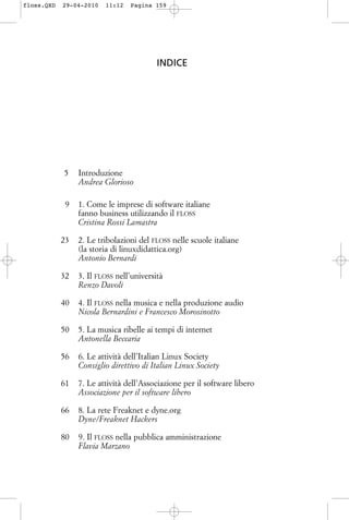 INDICE
005 Introduzione
Andrea Glorioso
009 1. Come le imprese di software italiane
fanno business utilizzando il FLOSS
Cristina Rossi Lamastra
023 2. Le tribolazioni del FLOSS nelle scuole italiane
(la storia di linuxdidattica.org)
Antonio Bernardi
032 3. Il FLOSS nell’università
Renzo Davoli
040 4. Il FLOSS nella musica e nella produzione audio
Nicola Bernardini e Francesco Morosinotto
050 5. La musica ribelle ai tempi di internet
Antonella Beccaria
056 6. Le attività dell’Italian Linux Society
Consiglio direttivo di Italian Linux Society
061 7. Le attività dell’Associazione per il software libero
Associazione per il software libero
066 8. La rete Freaknet e dyne.org
Dyne/Freaknet Hackers
080 9. Il FLOSS nella pubblica amministrazione
Flavia Marzano
floss.QXD 29-04-2010 11:12 Pagina 159
 