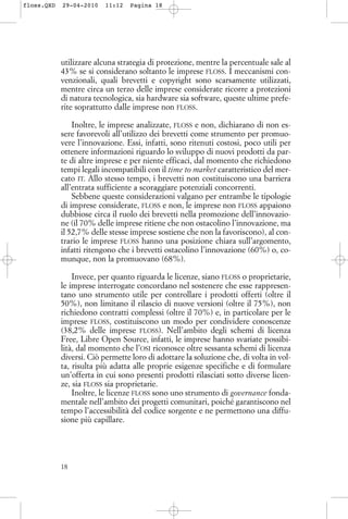 utilizzare alcuna strategia di protezione, mentre la percentuale sale al
43% se si considerano soltanto le imprese FLOSS. I meccanismi con-
venzionali, quali brevetti e copyright sono scarsamente utilizzati,
mentre circa un terzo delle imprese considerate ricorre a protezioni
di natura tecnologica, sia hardware sia software, queste ultime prefe-
rite soprattutto dalle imprese non FLOSS.
Inoltre, le imprese analizzate, FLOSS e non, dichiarano di non es-
sere favorevoli all’utilizzo dei brevetti come strumento per promuo-
vere l’innovazione. Essi, infatti, sono ritenuti costosi, poco utili per
ottenere informazioni riguardo lo sviluppo di nuovi prodotti da par-
te di altre imprese e per niente efficaci, dal momento che richiedono
tempi legali incompatibili con il time to market caratteristico del mer-
cato IT. Allo stesso tempo, i brevetti non costituiscono una barriera
all’entrata sufficiente a scoraggiare potenziali concorrenti.
Sebbene queste considerazioni valgano per entrambe le tipologie
di imprese considerate, FLOSS e non, le imprese non FLOSS appaiono
dubbiose circa il ruolo dei brevetti nella promozione dell’innovazio-
ne (il 70% delle imprese ritiene che non ostacolino l’innovazione, ma
il 52,7% delle stesse imprese sostiene che non la favoriscono), al con-
trario le imprese FLOSS hanno una posizione chiara sull’argomento,
infatti ritengono che i brevetti ostacolino l’innovazione (60%) o, co-
munque, non la promuovano (68%).
Invece, per quanto riguarda le licenze, siano FLOSS o proprietarie,
le imprese interrogate concordano nel sostenere che esse rappresen-
tano uno strumento utile per controllare i prodotti offerti (oltre il
50%), non limitano il rilascio di nuove versioni (oltre il 75%), non
richiedono contratti complessi (oltre il 70%) e, in particolare per le
imprese FLOSS, costituiscono un modo per condividere conoscenze
(38,2% delle imprese FLOSS). Nell’ambito degli schemi di licenza
Free, Libre Open Source, infatti, le imprese hanno svariate possibi-
lità, dal momento che l’OSI riconosce oltre sessanta schemi di licenza
diversi. Ciò permette loro di adottare la soluzione che, di volta in vol-
ta, risulta più adatta alle proprie esigenze specifiche e di formulare
un’offerta in cui sono presenti prodotti rilasciati sotto diverse licen-
ze, sia FLOSS sia proprietarie.
Inoltre, le licenze FLOSS sono uno strumento di governance fonda-
mentale nell’ambito dei progetti comunitari, poiché garantiscono nel
tempo l’accessibilità del codice sorgente e ne permettono una diffu-
sione più capillare.
18
floss.QXD 29-04-2010 11:12 Pagina 18
 