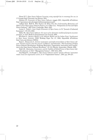 Horne N.T., Open Source Software Licensing: using copyright law to encourage free use, in
17 Georgia State University Law Review, 2001.
Johnson J.P., Economics of Open Source Software, maggio 2001; disponibile all’indirizzo
http://opensource.mit.edu/papers/johnsonopensource.pdf.
Lakhani K.R., Wolf R., Why Hackers Do What They Do: Understanding Motivation and
Effort in Free/Open Source Software Projects, in J. Feller et al., “Perspectives on Free and Open
Source Software”, MIT Press, Cambridge, Mass, 2005.
Lerner J., Tirole J., Some Simple Economics of Open Source, in 50 “Journal of Industrial
Economics”, 197-234, 2002.
Maher M., Open Source Software: the success of an alternative intellectual property incentive
paradigm, in 10(3) Media & Entertainment Law Journal, 2000.
Rocchetti G., Business Models in the Software Market and the Italian Firms’ Involvement
in Open Source Activities, ISAE Working Paper No. 67, 2006; disponibile all’indirizzo
http://ssrn.com/abstract=908564.
Rossi C., Bonaccorsi A., Intrinsic motivations and profit-oriented firms in Open Source soft-
ware. Do firms practise what they preach?, In Bitzer J. and Schroeder, “The Economics of Open
Source Software Development Analyzing Motivation, Organization, Innovation and Competi-
tion in the Open Source Software Revolution”, 83-110, Elsevier, Amsterdam, Olanda, 2006.
Shah S.K., Motivation, Governance, and the Viability of Hybrid Forms in Open Source Soft-
ware Development, in 52(7) “Management Science”, 1000-1014, 2006.
Von Hippel E., von Krogh G., Open Source Software and the “private-collective” innovation
model: Issues for organization science, in 14 “Organization Science”, 2003, pp. 209-223.
22
floss.QXD 29-04-2010 11:12 Pagina 22
 