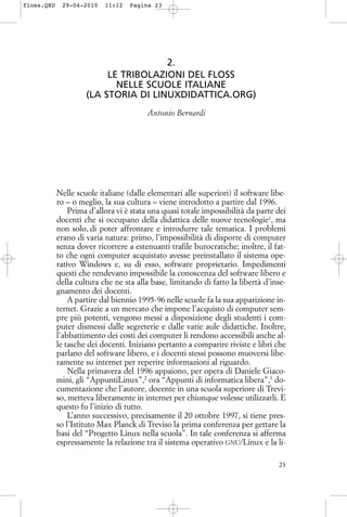 2.
LE TRIBOLAZIONI DEL FLOSS
NELLE SCUOLE ITALIANE
(LA STORIA DI LINUXDIDATTICA.ORG)
Antonio Bernardi
Nelle scuole italiane (dalle elementari alle superiori) il software libe-
ro – o meglio, la sua cultura – viene introdotto a partire dal 1996.
Prima d’allora vi è stata una quasi totale impossibilità da parte dei
docenti che si occupano della didattica delle nuove tecnologie1
, ma
non solo, di poter affrontare e introdurre tale tematica. I problemi
erano di varia natura: primo, l’impossibilità di disporre di computer
senza dover ricorrere a estenuanti trafile burocratiche; inoltre, il fat-
to che ogni computer acquistato avesse preinstallato il sistema ope-
rativo Windows e, su di esso, software proprietario. Impedimenti
questi che rendevano impossibile la conoscenza del software libero e
della cultura che ne sta alla base, limitando di fatto la libertà d’inse-
gnamento dei docenti.
A partire dal biennio 1995-96 nelle scuole fa la sua apparizione in-
ternet. Grazie a un mercato che impone l’acquisto di computer sem-
pre più potenti, vengono messi a disposizione degli studenti i com-
puter dismessi dalle segreterie e dalle varie aule didattiche. Inoltre,
l’abbattimento dei costi dei computer li rendono accessibili anche al-
le tasche dei docenti. Iniziano pertanto a comparire riviste e libri che
parlano del software libero, e i docenti stessi possono muoversi libe-
ramente su internet per reperire informazioni al riguardo.
Nella primavera del 1996 appaiono, per opera di Daniele Giaco-
mini, gli “AppuntiLinux”,2
ora “Appunti di informatica libera”,3
do-
cumentazione che l’autore, docente in una scuola superiore di Trevi-
so, metteva liberamente in internet per chiunque volesse utilizzarli. E
questo fu l’inizio di tutto.
L’anno successivo, precisamente il 20 ottobre 1997, si tiene pres-
so l’Istituto Max Planck di Treviso la prima conferenza per gettare la
basi del “Progetto Linux nella scuola”. In tale conferenza si afferma
espressamente la relazione tra il sistema operativo GNU/Linux e la li-
23
floss.QXD 29-04-2010 11:12 Pagina 23
 