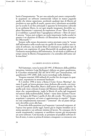 bertà d’insegnamento: “Se per una azienda può essere comprensibi-
le acquistare un software commerciale (chiavi in mano) pagando
quello che ritiene opportuno, perdendo qualsiasi tipo di libertà sul
prodotto se non quella di usarlo, questo non è altrettanto accettabile
per la scuola il cui fine principale è appunto la formazione culturale
in un ambiente libero, in cui ogni singolo insegnante dovrebbe sce-
gliere liberamente i contenuti da trasmettere (il suo “libro di testo”,
se si stabilisce a grandi linee l’uguaglianza software = libro di testo).
E ancora: “Linux può svolgere un ruolo importante [nella scuola] in
quanto è un elemento di libertà e di liberazione da questo monopo-
lio [Microsoft]”.4
Sempre nello stesso documento veniva precisato come lo “scopo
dell’informatica nella scuola non sia quello di creare fedeli a una so-
cietà di software, ma studenti liberi di orientarsi su qualsiasi tipo di
software con cognizione di causa liberandoli da qualsiasi giogo del-
l’industria monopolistica dell’informatica. In tal modo si riafferma al
tempo stesso la libertà d’insegnamento e la centralità dell’uomo sul-
la macchina”.
LA LIBERTÀ DI SCELTA SCIPPATA
Nel frattempo, verso la metà del 1997, il Ministero della pubblica
istruzione (ministro Luigi Berlinguer) elabora un piano quadrienna-
le (Circolare ministeriale 282 del 24/4/1997) per l’introduzione, nel
quadriennio 1997-2000, delle nuove tecnologie nella didattica.
Vengono stanziati 1000 miliardi di vecchie lire da erogare in quat-
tro anni, soprattutto in strumenti hardware.
Il 2 ottobre 1998 si tiene a Roma il Lime (Linux Meeting)5
, du-
rante il quale un’intera giornata viene dedicata alla scuola, con inter-
venti di Cartelli, Mazzolini, Bravi e dell’autore di questo capitolo.6
In
quella sede viene criticato il piano del Ministero della pubblica istru-
zione che, sostanzialmente, toglie la libertà di scelta agli insegnanti
nel settore della multimedialità. Infatti – viene detto durante l’incon-
tro – la logica del Piano è quella di dire alle scuole: “Per prima cosa
acquistate i computer, sul resto vi aggiorneremo in seguito”. Vengo-
no così completamente trascurati i “contenuti” che un piano del ge-
nere dovrebbe avere alla base.
Il nocciolo della questione era il seguente: i personal computer, al-
l’epoca (ma spesso anche oggi), hanno già in origine installato un si-
stema operativo e un software minimo di lavoro. Ne consegue che le
scuole acquistando i computer si sarebbero trovate già incorporato
un certo software. Così facendo, se pensiamo al parallelo software-li-
bro di testo, è come se prima di iniziare a insegnare e a conoscere una
24
floss.QXD 29-04-2010 11:12 Pagina 24
 
