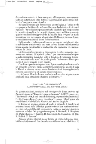 determinata materia, si fosse assegnato all’insegnante, senza consul-
tarlo, un determinato libro di testo, togliendogli in questo modo la li-
bertà d’insegnamento e di scelta.
Bisognava battersi con forza contro questa logica, e l’unico modo
era proporre l’utilizzo del software libero nella didattica. Si diceva al
riguardo: “Se utilizziamo programmi che decidono per noi perdiamo
la capacità di scegliere, la capacità di progettare e nell’insegnamento
questo è un limite insopportabile. La scuola deve svolgere un ruolo
formativo e non meramente addestrativo. Dobbiamo formare docen-
ti e studenti consapevoli e non fedeli esecutori.
Nella scuola ci dobbiamo affrancare da questo modello di cultu-
ra subalterna introducendo una vera cultura basata sull’informatica
libera, aperta, modificabile e intellegibile che oggi esiste ed è rappre-
sentata da Linux.
L’informatica libera mette a disposizione il codice sorgente e per-
mette non soltanto di ‘aprire il cofano’, per usare una metafora pre-
sa dalla meccanica, ma anche, se lo si desidera, di ‘smontare il moto-
re’ e ‘metterci su le mani’: in poche parole l’informatica libera per-
mette di essere soggetti e non oggetti.
Con Linux possiamo seguire tutto il processo logico che sottende
un prodotto software. Scopo dell’informatica libera è quello di dare
la libertà a ciascun utente senza discriminazioni, incoraggiando le
persone a cooperare e ad aiutarsi reciprocamente.
(...) Questa filosofia ha un profondo valore etico soprattutto se
applicata nelle istituzioni educative e formative.”7
NASCITA DI “LINUXDIDATTICA”:
LA CONSAPEVOLEZZA DEL SOFTWARE LIBERO
Su queste posizioni, enunciate nel convegno del Lime, attorno agli
AppuntiLinux e al “Progetto Linux nella scuola” del 1997, nasce, nel-
l’ottobre del 1998, il sito linuxdidattica.org, ospitato inizialmente dal
PLUTO (Padova Linux/Lumen Utentibus Terrarum Orbis)8
grazie alla
sensibilità di Michele Dalla Silvestra e di Andrea Brugiolo.
Si forma un gruppo attorno al quale si diffonde il desiderio di
provare a usare nella didattica questo software con varie motivazio-
ni: etico-culturali (libertà), economiche (software gratuito), tecniche
(software stabile). Del gruppo fanno parte A. Bernardi, A. Brugiolo,
M. Dalla Silvestra, F. Ferroni, D. Giacomini, G. Mazzolini, M. Piai,
A. Rubini, U. Zanatta.9
Assieme al sito internet, nasce la lista di posta elettronica scuo-
la@linux.it (fusione di due liste didattica@linux.it e scuola@linux.it)
25
floss.QXD 29-04-2010 11:12 Pagina 25
 